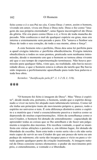 O Homem

102

feito como o é o seu Pai no céu. Como Deus é amor, assim o homem,
vivendo em amor, viveu em Deus e Deus nele. Deus o fez como "imagem da sua própria eternidade", uma figura incorruptível do Deus
da glória. Ele era puro como Deus o é, e livre de toda mancha do
pecado. Não conheceu o mal de qualquer espécie ou grau, mas era
interna e externamente sem pecado e puro. Ele "amava o Senhor seu
Deus de todo o seu coração, de toda a sua mente, alma e força".
A este homem reto e perfeito, Deus deu uma lei perfeita para
a qual exigiu inteira e perfeita obediciência. Exigiu inteira
obediciência a todos os seus pontos, praticada sem nenhuma intromissão, desde o momento em que o homem se tornou alma vivente
até que o seu tempo de experimentação terminasse. Não houve permissão para qualquer falta, visto que, na realidade, não havia necessidade disso, e que o homem estava à altura da tarefa que lhe havia
sido imposta e perfeitamente aparelhado para toda boa palavra e
toda boa obra.
Sermões: "Justificação pela fé", I, 1-2 (S, I, 116).

***
"O homem foi feito à imagem de Deus". Mas "Deus é espírito", desde modo era, portanto, o homem, sendo que o espírito designado a viver na terra foi alojado num tabernáculo terreno. Como tal
ele tinha um princípio inato de movimento próprio e, parece, todo o
espírito no universo o tem. É esta diferença distintiva entre o espírito e a matéria que é total e essencialmente passiva e inativa como se
depreende de muitas experimentações. Além da semelhança como o
seu Criador, o homem foi dotado de entendimento - capacidade de
apreender todas as coisas que se lhe antolham e de fazer um julgamento a respeito das mesmas. Ele recebeu vontade, a qual se manifesta em várias afeições e paixões e, em último lugar, foi dotado de
liberdade de escolha. Sem esta todo o resto seria vão e ele não seria
mais capaz de servir ao seu Criador do que um pouco de terra ou um
pedaço de mármore; ele seria tão incapaz para o vício ou para a virtude quanto qualquer parte da criação inanimada. A imagem natural de Deus consiste nestes elementos: o poder de movimento próprio, o entendimento, a vontade e a liberdade.

 