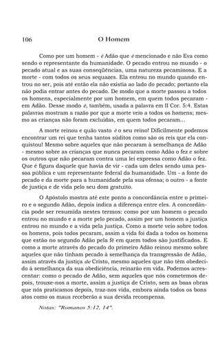 106

O Homem

Como por um homem - é Adão que é mencionado e não Eva como
sendo o representante da humanidade. O pecado entrou no mundo - o
pecado atual e as suas conseqüências, uma natureza pecaminosa. E a
morte - com todos os seus sequazes. Ela entrou no mundo quando entrou no ser, pois até então ela não existia ao lado do pecado; portanto ela
não podia entrar antes do pecado. De modo que a morte passou a todos
os homens, especialmente por um homem, em quem todos pecaram em Adão. Desse modo é, também, usada a palavra em II Cor. 5:4. Estas
palavras mostram a razão por que a morte veio a todos os homens; mesmo as crianças não foram excluídas, em quem todos pecaram...
A morte reinou e quão vasto é o seu reino! Dificilmente podemos
encontrar um rei que tenha tantos súditos como são os reis que ela conquistou! Mesmo sobre aqueles que não pecaram à semelhança de Adão
- mesmo sobre as crianças que nunca pecaram como Adão o fez e sobre
os outros que não pecaram contra uma lei expressa como Adão o fez.
Que é figura daquele que havia de vir - cada um deles sendo uma pessoa pública e um representante federal da humanidade. Um - a fonte do
pecado e da morte para a humanidade pela sua ofensa; o outro - a fonte
de justiça e de vida pelo seu dom gratuito.
O Apóstolo mostra até este ponto a concordância entre o primeiro e o segundo Adão, depois indica a diferença entre eles. A concordância pode ser resumida nestes termos: como por um homem o pecado
entrou no mundo e a morte pelo pecado, assim por um homem a justiça
entrou no mundo e a vida pela justiça. Como a morte veio sobre todos
os homens, pois todos pecaram, assim a vida foi dada a todos os homens
que estão no segundo Adão pela fé em quem todos são justificados. E
como a morte através do pecado do primeiro Adão reinou mesmo sobre
aqueles que não tinham pecado à semelhança da transgressão de Adão,
assim através da justiça de Cristo, mesmo aqueles que não têm obedecido à semelhança da sua obediciência, reinarão em vida. Podemos acrescentar: como o pecado de Adão, sem aqueles que nós cometemos depois, trouxe-nos a morte, assim a justiça de Cristo, sem as boas obras
que nós praticamos depois, traz-nos vida, embora ainda todos os bons
atos como os maus receberão a sua devida recompensa.
Notas: "Romanos 5:12, 14".

 