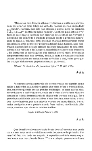 "Mas se os pais fossem sábios e virtuosos, e então se esforçassem por criar os seus filhos na virtude, haveria menos iniqüidade
no inundo". Haveria, mas isto não alcança o ponto, nem "as crianças
as
indisciplinad contraem maus hábitos". Conheço pais sábios e virtuosos que muito fizeram por criar os seus filhos na virtude e
discipliná-los com todo o cuidado possível desde a primeira madrugada da razão, e, contudo, estas mesmas crianças demonstraram maus
sentimentos antes de lhes ser possível adquirir maus hábitos. Elas mostravam diariamente o estado errôneo das suas faculdades: do seu entendimento, da vontade e das afeições, exatamente o aposto dos exemplos
e das instruções de todos aqueles que estavam ao seu redor. Estes maus
temperamentos não são devidos, então, à "falta de cuidados e a pais
í mpios", nem podem ser racionalmente atribuídos a isso, e sim que aquelas crianças tinham uma propensão natural para o mal.
Obras: "A doutrina do pecado original", II, (IX, 295).

***
As circunstâncias naturais são consideradas por alguém como
sendo a fonte das calamidades gerais que caem sobre a humanidade,
que, em conseqüência destas grandes mudanças, os anos da sua vida
são reduzidos a menor número, e que ele e todas as criaturas vivas se
tornam as vítimas irremediáveis da aflição e da tristeza. Seja qual for o
grau de plausibilidade que se atribua a esta doutrina, uma coisa; é certa:
que todo o homem, por sua própria loucura ou imprudência, é o seu
maior castigador; e se o próprio mundo fosse melhor, não lhe faria diferença, a menos que ele fosse também melhor.
Compêdio de Filosofia Natural (I, 480).

***
Que benefício advém à criação bruta dos sofrimentos nos quais
toda a sua raça está envolvida através do pecado do primeiro homem? O fato não pode ser negado. A experiência diária atesta o que
nós lemos nos oráculos de Deus: "Toda a criação geme e tem dores

 