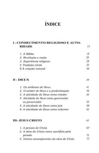 ÍNDICE
I - CONHECIMENTO RELIGIOSO E AUTO-
RIDADE 15
1. A Bíblia 18
2. Revelação e razão 23
3. Experiência religiosa 28
4. Tradição cristã 33
5.A criação natural 36
II - DEUS 39
1. Os atributos de Deus 41
2. O caráter de Deus e a predestinação 46
3. A atividade de Deus como criador 52
4. Atividade de Deus como governador
ou preservador 55
5. A atividade de Deus como juiz 59
6- A atividade de Deus como redentor 62
III- JESUS CRISTO 65
1. A pessoa de Cristo 67
2. A obra de Cristo como sacrifício pelo
pecado 72
3. Outras conseqüencias da obra de Cristo 77
 