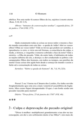 110 O Homem
abólica. Por esta razão 4) somos filhos da ira, sujeitos à morte eterna
(Rom. 5:18; Ef. 2:3).
Obras: "minutos de conversações tardias", segunda-feira, 25
de junho e 1744 (VIII, 277).
***
Quão exatamente todas as coisas ao nosso redor e mesmo a face
do mundo concordam com este fato - a queda de Adão! Abri os vossos
olhos! Olhai ao vosso redor! Vêde as trevas que podem ser sentidas, a
ignorância e o erro, o vício em mil formas, a consciência da culpa, o
medo, a tristeza, a vergonha o remorso cobrindo a face da terra! Vêde a
miséria - a filha do pecado. Vêde, do outro lado, ó habitantes de todas
as nações debaixo do céu, a doença e a dor conduzindo os pobres e de-
samparados filhos dos homens, em todos os tempos, aos portões da
morte! Essas coisas têm agido bem desde o começo do mundo e assim o
farão até a consumação de todas as coisas.
Sermões: "Sobre a queda do homem", II, 7 (J, VI, 223).
Passei 2 ou 3 horas na Câmara dos Lordes, Eu tinha ouvido
freqüentemente que esta era a mais venerável assembléia da Ingla-
terra. Mas como fiquei desapontado: O que é um lorde senão um
pecador nascido para morrer!
Diário: "Terça-feira, 25 de janeiro de 1785" (VII, 46).
***
3 - Culpa e depravação do pecado original
"Disse à mulher: multiplicarei grandemente a tua dor na tua
concepção; em dor e em sofrimento darás à luz filhos"; sim mais do
 