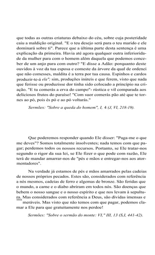 que todas as outras criaturas debaixo do céu, sobre cuja posteridade
caiu a maldição original. "E o teu desejo será para o teu marido e ele
dominará sobre ti". Parece que a última parte desta sentença é uma
explicação da primeira. Havia até agora qualquer outra inferiorida-
de da mulher para com o homem além daquela que podemos conce-
ber de um anjo para com outro? "E disse a Adão: porquanto deste
ouvidos à voz da tua esposa e comeste da árvore da qual de ordenei
que não comesses, maldita é a terra por tua causa. Espinhos e cardos
produzir-te-á ela"; sim, produções inúteis e que ferem, visto que nada
que ferisse ou produzisse dor tinha sido colocado a princípio na cri-
ação. "E tu comerás a erva do campo"- rústica e vil comparada aos
deliciosos frutos do paraíso! "Com suor comerás pão até que te tor-
nes ao pó, pois és pó e ao pó voltarás."
Sermões: "Sobre a queda do homem", I, 4 (J, VI, 218-19).
Que poderemos responder quando Ele disser: "Paga-me o que
me deves"? Somos totalmente insolventes; nada temos com que pa-
gar; perdemos todos os nossos recursos. Portanto, se Ele tratar-nos
segundo o rigor da sua lei, se Ele fizer o que pode com razão, Ele
terá de mandar amarrar-nos de "pés e mãos e entregar-nos aos ator-
mentadores".
Na verdade já estamos de pés e mãos amarrados pelas cadeias
de nossos próprios pecados. Estes são, considerados com referência
a nós mesmos, cadeias de ferro e algemas de bronze. São feridas que
o mundo, a carne e o diabo abriram em todos nós. São doenças que
bebem o nosso sangue e o nosso espírito e que nos levam à sepultu-
ra. Mas considerados com referência a Deus, são dívidas imensas e
inu
meráveis. Mas visto que não temos com que pagar, podemos cla-
mar a Ele para que gratuitamente nos perdoe!
Sermões: "Sobre o sermão do monte: VI," III, 13 (S,I, 441-42).
 