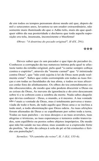 de em todos os tempos pensaram desse modo até que, depois de
mil e setecentos anos, levantou-se um orador extraordinário, não
somente mais iluminado do que o Adão tolo, mais do que qual-
quer sábio da sua posteridade e declarou que toda aquela supo-
sição era tola, insensata, inconsistente e blasfema!
Obras: "A doutrina do pecado original", II (IX, 291).
***
Deves saber que és um pecador e que tipo de pecador és.
Conheces a corrupção da tua natureza íntima pela qual te afas-
taste tanto da retidão original, pela qual "a carne sempre cobiça
contra o espírito", através da "mente carnal" que "é inimizade
contra Deus", que "não está sujeita à lei de Deus nem pode real-
mente estar". Sabes que estás corrompido em todas as tuas for-
ças e em todas as faculdades de tua alma, e todos os teus alicer-
ces estão fora do alinhamento. Os olhos do teu entendimento es-
tão obscurecidos, de modo que não podem discernir a Deus ou
as coisas de Deus, As nuvens da ignorância e do erro descansam
sobre ti e te cobrem com a sombra da morte. Nada sabes daquilo
que devias conhecer - Deus, o mundo, a ti mesmo. A tua vontade
não é mais a vontade de Deus, mas é totalmente perversa e trans-
viada de todo o bem, de tudo aquilo que Deus ama e se inclina a
todo mal, a toda abominação que Deus odeia. As tuas afeições
foram alienadas de Deus e se espalharam por sobre toda a terra.
Todas as tuas paixões - os teus desejos e as tuas aversões, tuas
alegrias e tristezas, as tuas esperanças e temores estão transvia-
dos, sem equilíbrio ou postos sobre objetos impróprios. De modo
que não há saúde na tua alma; mas usando-se a expressão forte
do profeta, "do alto da cabeça à sola do pé só há contusões e feri-
das em putrefação".
Sermões: "O caminho do reino", II, 1 (S,I, 155-6).
 