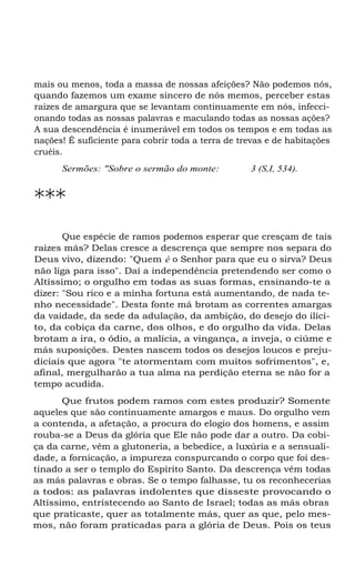 mais ou menos, toda a massa de nossas afeições? Não podemos nós,
quando fazemos um exame sincero de nós memos, perceber estas
raizes de amargura que se levantam continuamente em nós, infecci-
onando todas as nossas palavras e maculando todas as nossas ações?
A sua descendência é inumerável em todos os tempos e em todas as
nações! É suficiente para cobrir toda a terra de trevas e de habitações
cruéis.
Sermões: "Sobre o sermão do monte: 3 (S,I, 534).
***
Que espécie de ramos podemos esperar que cresçam de tais
raizes más? Delas cresce a descrença que sempre nos separa do
Deus vivo, dizendo: "Quem é o Senhor para que eu o sirva? Deus
não liga para isso". Daí a independência pretendendo ser como o
Altíssimo; o orgulho em todas as suas formas, ensinando-te a
dizer: "Sou rico e a minha fortuna está aumentando, de nada te-
nho necessidade". Desta fonte má brotam as correntes amargas
da vaidade, da sede da adulação, da ambição, do desejo do ilíci-
to, da cobiça da carne, dos olhos, e do orgulho da vida. Delas
brotam a ira, o ódio, a malícia, a vingança, a inveja, o ciúme e
más suposições. Destes nascem todos os desejos loucos e preju-
diciais que agora "te atormentam com muitos sofrimentos", e,
afinal, mergulharão a tua alma na perdição eterna se não for a
tempo acudida.
Que frutos podem ramos com estes produzir? Somente
aqueles que são continuamente amargos e maus. Do orgulho vem
a contenda, a afetação, a procura do elogio dos homens, e assim
rouba-se a Deus da glória que Ele não pode dar a outro. Da cobi-
ça da carne, vêm a glutoneria, a bebedice, a luxúria e a sensuali-
dade, a fornicação, a impureza conspurcando o corpo que foi des-
tinado a ser o templo do Espírito Santo. Da descrença vêm todas
as más palavras e obras. Se o tempo falhasse, tu os reconhecerias
a todos: as palavras indolentes que disseste provocando o
Altíssimo, entristecendo ao Santo de Israel; todas as más obras
que praticaste, quer as totalmente más, quer as que, pelo mes-
mos, não foram praticadas para a glória de Deus. Pois os teus
 