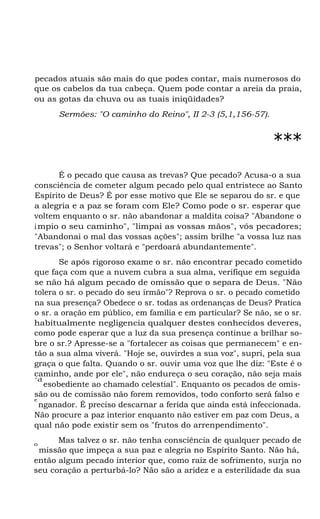 pecados atuais são mais do que podes contar, mais numerosos do
que os cabelos da tua cabeça. Quem pode contar a areia da praia,
ou as gotas da chuva ou as tuais iniqüidades?
Sermões: "O caminho do Reino", II 2-3 (5,1,156-57).
***
É o pecado que causa as trevas? Que pecado? Acusa-o a sua
consciência de cometer algum pecado pelo qual entristece ao Santo
Espírito de Deus? É por esse motivo que Ele se separou do sr. e que
a alegria e a paz se foram com Ele? Como pode o sr. esperar que
voltem enquanto o sr. não abandonar a maldita coisa? "Abandone o
ímpio o seu caminho", "limpai as vossas mãos", vós pecadores;
"Abandonai o mal das vossas ações"; assim brilhe "a vossa luz nas
trevas"; o Senhor voltará e "perdoará abundantemente".
Se após rigoroso exame o sr. não encontrar pecado cometido
que faça com que a nuvem cubra a sua alma, verifique em seguida
se não há algum pecado de omissão que o separa de Deus. "Não
tolera o sr. o pecado do seu irmão"? Reprova o sr. o pecado cometido
na sua presença? Obedece o sr. todas as ordenanças de Deus? Pratica
o sr. a oração em público, em família e em particular? Se não, se o sr.
habitualmente negligencia qualquer destes conhecidos deveres,
como pode esperar que a luz da sua presença continue a brilhar so-
bre o sr.? Apresse-se a "fortalecer as coisas que permanecem" e en-
tão a sua alma viverá. "Hoje se, ouvirdes a sua voz", supri, pela sua
graça o que falta. Quando o sr. ouvir uma voz que lhe diz: "Este é o
caminho, ande por ele", não endureça o seu coração, não seja mais
"d
esobediente ao chamado celestial". Enquanto os pecados de omis-
são ou de comissão não forem removidos, todo conforto será falso e
e
nganador. É preciso descarnar a ferida que ainda está infeccionada.
Não procure a paz interior enquanto não estiver em paz com Deus, a
qual não pode existir sem os "frutos do arrenpendimento".
Mas talvez o sr. não tenha consciência de qualquer pecado deo
missão que impeça a sua paz e alegria no Espírito Santo. Não há,
então algum pecado interior que, como raiz de sofrimento, surja no
seu coração a perturbá-lo? Não são a aridez e a esterilidade da sua
 