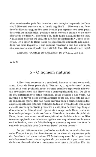 alma ocasionadas pelo fato de estar o seu coração "separado do Deus
vivo"? Não está contra o sr. o "pé do orgulho"? ... Não tem o sr. fica-
do ofendido por algum dos seus irmãos por reparar nos seus peca-
dos reais ou imaginários, pecando assim contra a grande lei do amor
afastando-se deles?... Não tem o sr. dado lugar a algum desejo tolo?
A qualquer espécie ou grau de afeição desordenada? Como pode,
então, ter o amor de Deus lugar no seu coração enquanto não aban-
donar os seus ídolos?... É vão esperar recobrar a sua luz, enquanto
não arrancar o seu olho direito e atirá-lo fora. Oh! não demore mais!
Sermões: "O estado de desolação", III, 2-4 (S,II, 256-58).
***
5 - O homem natural
A Escritura representa o estado do homem natural como o do
sono. A voz de Deus para ele é: "Desperta, tu que dormes". A sua
alma está num profundo sono; os seus sentidos espirituais não es-
tão acordados; eles não discernem o bem espiritual do mal. Os olhos
do seu entendimento estão fechados, estão selados e não vêem. As
nuvens e as trevas estão continuamente sobre ele, pois está no vale
da sombra da morte. Daí não haver entrada para o conhecimento das
coisas espirituais; estando fechadas todas as avenidas da sua alma
ele está numa ignorância grosseira e estúpida de tudo aquilo que
deve conhecer. E totalmente ignorante a respeito de Deus, nada sa-
bendo daquilo que devia conhecer. É totalmente estranho à lei de
Deus, bem como ao seu sentido espiritual, verdadeiro e interno. Não
tem concepção da santidade evangélica sem a qual nenhum homem
verá o Senhor, nem da felicidade que somente aqueles que têm "a
sua vida escondida com Cristo em Deus" podem possuir.
Porque está num sono profundo, está, de certo modo, descan-
sado. Porque é cego, tem também um certo senso de segurança, pois
diz: "nenhum mal me acontecerá"! As trevas que o cobrem por todos
os lados mantêm-no numa espécie de paz, até onde a paz possa con-
sistir nas obras do diabo e numa mente terrena e diabólica. Ele não
 