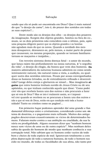 122 Salvação
sendo que ela só pode ser encontrada em Deus? Que é mais natural
do que "o desejo da carne", isto é, do prazer dos sentidos em todas
as suas espécies?...
Deste modo são os desejos dos olho - os desejos dos prazeres
da imaginação. Surgem dos objetos grandes, bonitos ou fora do co-,
mum, se os dois primeiros não coincidem com o último, pois, após
uma pesquisa diligente parece que os objetos grandes e os bonitas
não agradam mais do que os novos. Quando a novidade dos mes-
mos desaparece, desvanece-se, pelo menos, a maior parte do prazer
que causavam; na mesma proporção, quando se tornam familiares
tornam-se maçantes e insípidos...
Um terceiro sintoma desta doença fatal - o amor do mundo,
que lança raizes tão profundamente na nossa natureza, é "o orgulho
da vida", o desejo do elogio, da honra que vem dos homens. Os
maiores admiradores da natureza humana admitem-no como sendo
inteiramente natural, tão natural como a vista, a audição, ou qual-
quer outro dos sentidos externos. Ficam por acaso envergonhados
disso os homens letrados, os de entendimento refinado e desenvol-
vido? Longe deles esteja o gloriarem-se nisso!... Mas imaginaria al-
guém que estes homens tenham ouvido de Jesus Cristo ou de seu
apóstolos, ou que tenham conhecido aquele que disse: "Como podei
crer vós que recebeis honra uns dos outros e não procurais a honr
que só vem de Deus"? Mas se isto é realmente assim, se é impossí-
vel crer quando se recebem ou se procuram a honra uns dos outros e
não a que só vem de Deus, então em que condição está toda a huma-
nidade! Tanto os cristãos como os pagãos!...
Em primeiro lugar podemos aprender daí uma grande e fun
damental diferença entre o cristianismo, considerado como um sis
tema de doutrina, e o paganismo mais refinado. Muitos dos antigo
pagãos descreveram exaustivamente os vícios de determinados ho
mens. Falaram muito contra a sua ambição ou crueldade, da sua lu
xúria ou prodigalidade. Alguns ousaram dizer que "nenhum homem
nasce sem vícios de uma ou de outra espécie". Mas nenhum deles
sabia da queda do homem de modo que nenhum conhecia a sua
corrupção total. Não sabiam que os homens estão vazios de todo
bem e cheios de toda espécie de mal. Ignoravam totalmente a com
pleta depravação de toda a natureza humana, de todo o homem nas
eido no mundo, de todas as faculdades de sua alma, não tanto por
 