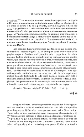 O homem natural 123
determina
dos
vícios que reinam em determinadas pessoas como pelo
dilúvio geral do ateísmo e da idolatria, do orgulho, da obstinação e
do amor do mundo. É esta, portanto, a primeira grande distinção
entre o paganismo e o cristianismo. Um reconhece que muitos ho-
mens estão afetados por muitos vícios e mesmo nascem com uma
propensã
o
para os mesmo, mas supõe, no entanto, que em alguns o
bem natural contrabalança o mal; o outro declara que todos os ho-
mens "são concebidos em pecados" e "formados em iniqüidade", e
que, portanto, há em todo homem uma "mente carnal que é inimiza-
de contra Deus"...
Em segundo lugar aprendemos que todos os que negam isto,
chamem-no "pecado original" ou de qualquer outro nome, ainda são
pagãos no ponto fundamental que diferencia o paganismo do cristi-
anismo. Podem admitir, na verdade, que os homens tenham muitos
vícios, que alguns nascem conosco, e que, conseqüentemente, não
nascemos tão sábios ou tão virtuosos como devíamos, havendo al-
guns que afirmam redondamente que "nascemos com propensão tan-
to para o bem como para o mal, e que todos os homens são, por natu-
reza, tão virtuosos e sábios como foi Adão na sua criação". Mas aqui
está a questão: está o homem por natureza cheio de toda espécie de
males? Está ele destituído de todo bem? Caiu ele totalmente? Está a
sua alma inteiramente corrupta? Voltando-se ao texto: "é toda a ima-
ginação dos pensamentos do seu coração continuamente má?" Ad-
mita o Sr. isto e será cristão; negue-o e será ainda um pagão.
Sermões: "Pecado original", II, 7-111, 2 (S, 218-23).
***
Preguei em Bath. Estavam presentes alguns dos ricos e gran-
des, aos quais e a todos os restantes declarei com toda a simplicida-
de de linguagem: 1) Que eles eram, por natureza, todos filhos da ira;
2
) que todos os seus sentimentos eram corruptos e abomináveis, e 3)
que todas as suas palavras e obras nunca poderiam ser melhores se-
nã
o pela fé, e 4) que um homem natural não tem mais fé do que um
de
mônio se tem tanto quanto ele. Um deles, ó Senhor, ficou muito
calmo até que cheguei ao meio do quarto ponto. Então, levantando-
 
