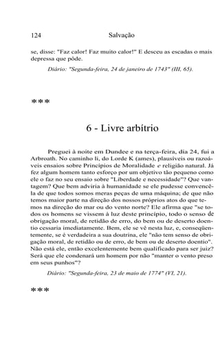 124 Salvação
se, disse: "Faz calor! Faz muito calor!" E desceu as escadas o mais
depressa que pôde.
Diário: "Segunda-feira, 24 de janeiro de 1743" (III, 65).
***
6 - Livre arbítrio
Preguei à noite em Dundee e na terça-feira, dia 24, fui a
Arbroath. No caminho li, do Lorde K (ames), plausíveis ou razoá-
veis ensaios sobre Princípios de Moralidade e religião natural. Já
fez algum homem tanto esforço por um objetivo tão pequeno como
ele o faz no seu ensaio sobre "Liberdade e necessidade"? Que van-
tagem? Que bem adviria à humanidade se ele pudesse convencê-
la de que todos somos meras peças de uma máquina; de que não
temos maior parte na direção dos nossos próprios atos do que te-
mos na direção do mar ou do vento norte? Ele afirma que "se to-
dos os homens se vissem à luz deste princípio, todo o senso de
obrigação moral, de retidão de erro, do bem ou de deserto doen-
tio cessaria imediatamente. Bem, ele se vê nesta luz, e, conseqüen-
temente, se é verdadeira a sua doutrina, ele "não tem senso de obri-
gação moral, de retidão ou de erro, de bem ou de deserto doentio".
Não está ele, então excelentemente bem qualificado para ser juiz?
Será que ele condenará um homem por não "manter o vento preso
em seus punhos"?
Diário: "Segunda-feira, 23 de maio de 1774" (VI, 21).
***
 