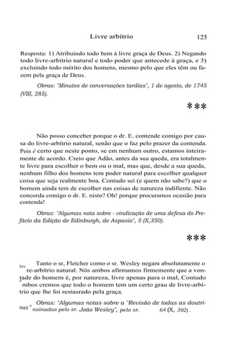 Livre arbítrio 125
Resposta: 1) Atribuindo todo bem à livre graça de Deus. 2) Negando
todo livre-arbitrio natural e todo poder que antecede à graça, e 3)
excluindo todo mérito dos homens, mesmo pelo que eles têm ou fa-
zem pela graça de Deus.
Obras: "Minutos de conversações tardias", 1 de agosto, de 1745
(VIII, 285).
***
Não posso conceber porque o dr. E. contende comigo por cau-
sa do livre-arbítrio natural, senão que o faz pelo prazer da contenda.
Pois é certo que neste ponto, se em nenhum outro, estamos inteira-
mente de acordo. Creio que Adão, antes da sua queda, era totalmen-
te livre para escolher o bem ou o mal, mas que, desde a sua queda,
nenhum filho dos homens tem poder natural para escolher qualquer
coisa que seja realmente boa. Contudo sei (e quem não sabe?) que o
homem ainda tem de escolher nas coisas de natureza indifiente. Não
concorda comigo o dr. E. nisto? Oh! porque procuramos ocasião para
contenda!
Obras: "Algumas nota sobre - vindicação de uma defesa do Pre-
fácio da Edição de Edinburgh, de Aspasio", 5 (X,350).
***
Tanto o sr, Fletcher como o sr. Wesley negam absolutamente oliv
re-arbítrio natural. Nós ambos afirmamos firmemente que a von-
tade do homem é, por natureza, livre apenas para o mal, Contudoa
mbos cremos que todo o homem tem um certo grau de livre-arbí-
trio que lhe foi restaurado pela graça.
Obras: "Algumas notas sobre a "Revisão de todas as doutri-
nas e
nsinadas pelo sr. João Wesley", pelo sr. 64 (X, 392) .
 