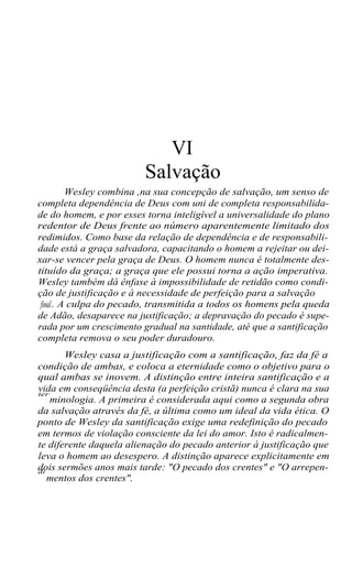 VI
Salvação
Wesley combina ,na sua concepção de salvação, um senso de
completa dependência de Deus com uni de completa responsabilida-
de do homem, e por esses torna inteligível a universalidade do plano
redentor de Deus frente ao número aparentemente limitado dos
redimidos. Como base da relação de dependência e de responsabili-
dade está a graça salvadora, capacitando o homem a rejeitar ou dei-
xar-se vencer pela graça de Deus. O homem nunca é totalmente des-
tituído da graça; a graça que ele possui torna a ação imperativa.
Wesley também dá ênfase à impossibilidade de retidão como condi-
ção de justificação e à necessidade de perfeição para a salvação
final. A culpa do pecado, transmitida a todos os homens pela queda
de Adão, desaparece na justificação; a depravação do pecado é supe-
rada por um crescimento gradual na santidade, até que a santificação
completa remova o seu poder duradouro.
Wesley casa a justificação com a santificação, faz da fé a
condição de ambas, e coloca a eternidade como o objetivo para o
qual ambas se inovem. A distinção entre inteira santificação e a
vida em conseqüência desta (a perfeição cristã) nunca é clara na suater
minologia. A primeira é considerada aqui como a segunda obra
da salvação através da fé, a última como um ideal da vida ética. O
ponto de Wesley da santificação exige uma redefinição do pecado
em termos de violação consciente da lei do amor. Isto é radicalmen-
te diferente daquela alienação do pecado anterior à justificação que
leva o homem ao desespero. A distinção aparece explicitamente em
dois sermões anos mais tarde: "O pecado dos crentes" e "O arrepen-di
mentos dos crentes".
 