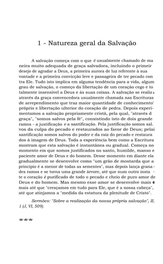 1 - Natureza geral da Salvação
A salvação começa com o que é usualmente chamado de ma
neira muito adequada de graça salvadora, incluindo o primeir
desejo de agradar a Deus, a primeira aurora de luz referente à sua
vontade e a primeira convicção leve e passageira de ter pecado con
tra Ele. Tudo isto implica em alguma tendência para a vida, algum
grau de salvação, o começo da libertação de um coração cego e to
talmente insensível a Deus e às suas coisas. A salvação se realiz a
através da graça convencedora usualmente chamada nas Escrituras
de arrependimento que traz maior quantidade de conhecimento'
próprio e libertação ulterior do coração de pedra. Depois experi-
mentamos a salvação propriamente cristã, pela qual, "através d
graça", "somos salvos pela fé", consistindo isto de dois grande
ramos - a justificação e a santificação. Pela justificação somos sal.
vos da culpa do pecado e restaurados ao favor de Deus; pelai
santificação somos salvos do poder e da raiz do pecado e restaura
dos à imagem de Deus. Toda a experiência bem como a Escritura
mostram que esta salvação é instantânea ou gradual. Começa no
momento em que somos justificados no santo, humilde, manso e
paciente amor de Deus e do homem. Desse momento em diante ela
gradualmente se desenvolve como "um grão de mostarda que a
princípio é a menor de todas as sementes", mas depois lança grana -
des ramos e se torna uma grande árvore, até que num outro insta -
te o coração é purificado de todo o pecado e cheio de puro amor de
Deus e do homem. Mas mesmo esse amor se desenvolve mais e
mais até que "cresçamos em tudo para Ele, que é a nossa cabeça",
até que atinjamos a "medida da estatura da plenitude de Cristo".
Sermões: "Sobre a realização da nossa própria salvação", II,
1 (J, VI, 509).
***
 