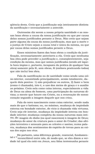 qüência desta. Creio que a justificação seja inteiramente distinta
da santificação e necessariamente a antecede.
Outrossim diz serem a nossa própria santidade e as nos-
sas boas obras a causa da nossa justificação ou que por causa
delas somos justificados perante a Deus. Não creio que sejam
parte alguma da causa da nossa justificação, mas que a morte e
a justiça de Cristo sejam a causa total e única da mesma, ou que
por causa delas somos justificados perante a Deus.
Esses ministros fazem das boas obras a condição da justi-
ficação, necessariamente anteriores a ela. Creio que nenhuma
boa obra pode preceder a justificação e, conseqüentemente, seja
condição da mesma, mas que somos justificados (sendo até àque-
la hora ímpios e, portanto, incapazes da prática de qualquer boa
obra) somente pela fé, sem obras, fé (embora praticando todas)
que não inclui boa obra.
Fala da santificação ou de santidade como sendo uma coi-
sa exterior, consistindo principalmente, senão totalmente, da-
quele dois pontos: 1) não prejudicar os outros, 2) fazer o bem
(como é chamado), isto é, o uso dos meios de graça e o auxílio
ao próximo. Creio nela como coisa interna, especialmente a vida
de Deus na alma do homem, uma participação da natureza di-
vina; a mente que houve em Cristo, ou a renovação do nosso
coração segundo a imagem daquele que nos criou.
Fala do novo nascimento como coisa exterior, sendo nada
mais do que o batismo; ou, no máximo, mudança de impiedade
externa em bondade exterior, do vício à chamada vida virtuosa.
Creio seja ele interior, mudança da impiedade interna em bon-
dade interior; mudança completa da nossa natureza mais ínti-
ma, da i magem do diabo (na qual nascemos) à imagem de Deus;
mudança do amor da criatura para o amor do Criador; das afei-
ções terrestres e sensuais para as celestes e santas; numa pala-
vra, mudança dos sentimentos do espírito de trevas para as coi-
sas dos anjos nos céus.
Há portanto, uma diferença grande, essencial, fundamen-
tal e ir
reconciliável entre nós, de modo que, se eles dizem a ver-
dade tal qual ela está em Jesus, sou falsa testemunha perante
 