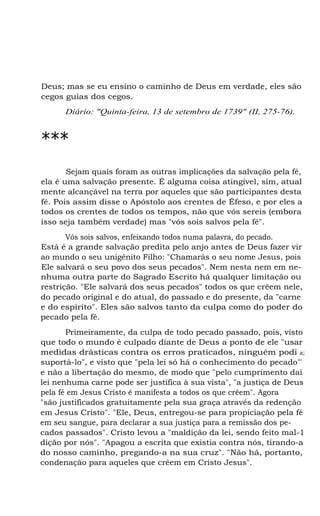 Deus; mas se eu ensino o caminho de Deus em verdade, eles são
cegos guias dos cegos.
Diário: "Quinta-feira, 13 de setembro de 1739" (II, 275-76).
***
Sejam quais foram as outras implicações da salvação pela fé,
ela é uma salvação presente. É alguma coisa atingível, sim, atual
mente alcançável na terra por aqueles que são participantes desta
fé. Pois assim disse o Apóstolo aos crentes de Éfeso, e por eles a
todos os crentes de todos os tempos, não que vós sereis (embora
isso seja também verdade) mas "vós sois salvos pela fé".
Vós sois salvos, enfeixando todos numa palavra, do pecado.
Está é a grande salvação predita pelo anjo antes de Deus fazer vir
ao mundo o seu unigênito Filho: "Chamarás o seu nome Jesus, pois
Ele salvará o seu povo dos seus pecados". Nem nesta nem em ne-
nhuma outra parte do Sagrado Escrito há qualquer limitação ou
restrição. "Ele salvará dos seus pecados" todos os que crêem nele,
do pecado original e do atual, do passado e do presente, da "carne
e do espírito". Eles são salvos tanto da culpa como do poder do
pecado pela fé.
Primeiramente, da culpa de todo pecado passado, pois, visto
que todo o mundo é culpado diante de Deus a ponto de ele "usar
medidas drásticas contra os erros praticados, ninguém podi a;
suportá-lo", e visto que "pela lei só há o conhecimento do pecado"'
e não a libertação do mesmo, de modo que "pelo cumprimento dai
lei nenhuma carne pode ser justifica à sua vista", "a justiça de Deus
pela fé em Jesus Cristo é manifesta a todos os que crêem". Agora
"são justificados gratuitamente pela sua graça através da redenção
em Jesus Cristo". "Ele, Deus, entregou-se para propiciação pela fé
em seu sangue, para declarar a sua justiça para a remissão dos pe-
cados passados". Cristo levou a "maldição da lei, sendo feito mal-1
dição por nós". "Apagou a escrita que existia contra nós, tirando-a
do nosso caminho, pregando-a na sua cruz". "Não há, portanto,
condenação para aqueles que crêem em Cristo Jesus".
 
