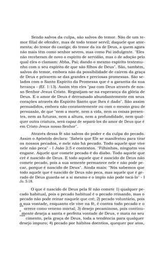 Sendo salvos da culpa, são salvos do temor. Não de um te-
mor filial de ofender, mas de todo temor servil; daquele que ator-
menta; do temor do castigo; do temor da ira de Deus, a quem agora
não mais têm como senhor severo, mas como Pai indulgente. "Eles
não receberam de novo o espírito de servidão, mas o de adoção pelo
qual eles o clamam: Abba, Pai; dando o mesmo espírito testemu-
nho com o seu espírito de que são filhos de Deus". São, também,
salvos do temor, embora não da possibilidade de caírem da graça
de Deus e privarem-se das grandes e preciosas promessas. São se-
lados com o Santo Espírito da Promessa que é a garantia da sua
herança - (Ef. 1:13). Assim têm eles "paz com Deus através de nos-
so Senhor Jesus Cristo. Regozijam-se na esperança da glória de
Deus. E o amor de Deus é derramado abundantemente em seus
corações através do Espírito Santo que lhes é dado". São assim
persuadidos, embora não constantemente ou com o mesmo grau de
persuasão, de que "nem a morte, nem a vida, nem as coisas presen-
tes, nem as futuras, nem a altura, nem a profundidade, nem qual-
quer outra criatura, será capaz de separá-los do amor de Deus que é
em Cristo Jesus nosso Senhor".
Através dessa fé são salvos do poder e da culpa do pecado.
Assim o Apóstolo declara: "Sabeis que Ele se manifestou para tirar
os nossos pecados, e nele não há pecado. Todo aquele que vive
nele não peca" - I João 3:5 e contextos. "Filhinhos, ninguém vos
engane. Aquele que comete pecado é do diabo. Todo aquele que
crê é nascido de Deus. E todo aquele que é nascido de Deus não
comete pecado, pois a sua semente permanece nele e não pode pe-
car, porque é nascido de Deus". Ainda mais: "Nós sabemos que
todo aquele que é nascido de Deus não peca, mas aquele que é ge-
rado de Deus guarda-se a si mesmo e o ímpio não pode tocá-lo" - I
Jo. 5:18.
O que é nascido de Deus pela fé não comete 1) qualquer pe-
cado habitual, pois o pecado habitual é o pecado reinando, mas o
pecado não pode reinar naquele que crê; 2) pecado voluntário, pois
a sua vontade, enquanto ele vive na fé, é contra todo pecado e oab
orrece como veneno mortal; 3) desejo pecaminoso, pois continu-a
mente deseja a santa e perfeita vontade de Deus, e mata no seunas
cimento, pela graça de Deus, toda a tendência para qualquer
desejo impuro; 4) pecado por hábitos doentios, quequer por atos,
 
