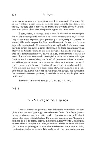134 Salvação
palavras ou pensamentos, pois as suas fraquezas não têm o auxílio
da sua vontade, e sem isto eles não são propriamente pecados. Deste
modo, "aquele que é nascido de Deus não comete pecado", e em-
bora não possa dizer que não pecou, agora ele "não peca".
É esta, então, a salvação que é pela fé, mesmo no mundo pre-
sente; uma salvação do pecado e das suas conseqüências, ato esse
freqüentemente expresso pela palavra justificação que, tomada no
seu sentido mais amplo, implica uma libertação da culpa e do cas-
tigo pela expiação de Cristo atualmente aplicada à alma do peca-
dor que agora crê nele, e uma libertação de todo pecado corporal
através de Cristo formado em seu coração. De modo que aquele
que assim é justificado ou salvo pela fé, é realmente nascido de
novo. É novamente nascido do espírito para uma nova vida que
"está escondida com Cristo em Deus". É uma nova criatura, as coi-
sas velhas passaram-se; nele todas as coisas se tornaram novas. E
como uma criança de novo nascida, ele alegremente recebe o adolon,
"leite sincero da palavra e cresce por ele", continuando no poder
do Senhor seu Deus, de fé em fé, de graça em graça, até que afinal
"se torne um homem perfeito, à medida da estatura da plenitude
de Cristo".
Sermões: "Salvação pela fé", II, 1-7 (S, I, 41-45).
***
2 - Salvação pela graça
Todas as bênçãos que Deus tem concedido ao homem são sim-
plesmente por sua graça, generosidade ou favor. Seu favor gratui-
to e que não merecemos, não tendo o homem nenhum direito à
menor das suas misericórdias. Foi a graça gratuita que "formou o
homem do pó da terra, soprou nele uma alma vivente", estampou
na sua alma a imagem de Deus, e "colocou todas as suas sob seus
pés". A mesma graça gratuita continua a dar-nos, no presente, vida,
respiração e todas as coisas. Pois nada existe em nós, ou temos, ou
 