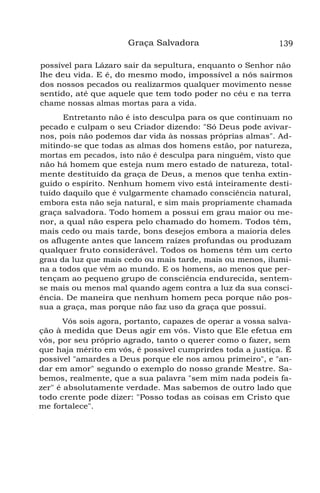 Graça Salvadora 139
possível para Lázaro sair da sepultura, enquanto o Senhor não
lhe deu vida. E é, do mesmo modo, impossível a nós sairmos
dos nossos pecados ou realizarmos qualquer movimento nesse
sentido, até que aquele que tem todo poder no céu e na terra
chame nossas almas mortas para a vida.
Entretanto não é isto desculpa para os que continuam no
pecado e culpam o seu Criador dizendo: "Só Deus pode avivar-
nos, pois não podemos dar vida às nossas próprias almas". Ad-
mitindo-se que todas as almas dos homens estão, por natureza,
mortas em pecados, isto não é desculpa para ninguém, visto que
não há homem que esteja num mero estado de natureza, total-
mente destituído da graça de Deus, a menos que tenha extin-
guido o espírito. Nenhum homem vivo está inteiramente desti-
tuído daquilo que é vulgarmente chamado consciência natural,
embora esta não seja natural, e sim mais propriamente chamada
graça salvadora. Todo homem a possui em grau maior ou me-
nor, a qual não espera pelo chamado do homem. Todos têm,
mais cedo ou mais tarde, bons desejos embora a maioria deles
os aflugente antes que lancem raízes profundas ou produzam
qualquer fruto considerável. Todos os homens têm um certo
grau da luz que mais cedo ou mais tarde, mais ou menos, ilumi-
na a todos que vêm ao mundo. E os homens, ao menos que per-
tençam ao pequeno grupo de consciência endurecida, sentem-
se mais ou menos mal quando agem contra a luz da sua consci-
ência. De maneira que nenhum homem peca porque não pos-
sua a graça, mas porque não faz uso da graça que possui.
Vós sois agora, portanto, capazes de operar a vossa salva-
ção à medida que Deus agir em vós. Visto que Ele efetua em
vós, por seu próprio agrado, tanto o querer como o fazer, sem
que haja mérito em vós, é possível cumprirdes toda a justiça. É
possível "amardes a Deus porque ele nos amou primeiro", e "an-
dar em amor" segundo o exemplo do nosso grande Mestre. Sa-
bemos, realmente, que a sua palavra "sem mim nada podeis fa-
zer" é absolutamente verdade. Mas sabemos de outro lado que
todo crente pode dizer: "Posso todas as coisas em Cristo que
me fortalece".
 