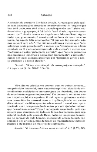 140 Salvação
Apóstolo; do contrário Ele deixa de agir. A regra geral pela qual
as suas dispensações procedem invariavelmente é: "Àquele que
tem será dado, mas será tirado daquele que não tem", (isso não
desenvolve a graça que já foi dada), "será tirado o que ele certa-
mente tem". Assim devem ser as palavras. Mesmo Santo Agos-
tinho que, geralmente, é considerado a favor da doutrina con-
trária, faz aquela feliz observação: "O que nos fez sem nós, não
nos salvará sem nós". Ele não nos salvará a menos que "nos
salvemos desta geração má", a menos que "combatamos o bom
combate da fé e nos apoderemos da vida eterna"; a menos que
"soframos o entrar pela porta estreita"; que "nos neguemos a
nós mesmos e tomemos a nossa cruz diariamente", e nos esfor-
cemos por todos os meios possíveis por "tornarmos certos o nos-
so chamado e a nossa eleição".
Sermão: "Sobre a realização da nossa própria salvação",
I, 1 aqui e ali (J, VI, 508-9, 511-13).
Não têm os cristãos em comum com os outros homens...
um princípio imaterial, uma natureza espiritual dotada de en-
tendimento, e afeições e um certo grau de liberdade, um poder
de movimento e governo próprios? Do contrário seríamos me-
ras máquinas, blocos e pedras. E tudo que vulgarmente se cha-
ma consciência natural com a implicação de um certo
discernimento da diferença entre o bem moral e o mal, com apro-
vação de um e desaprovação de outro, por um ajudador interno
que desculpa ou acusa? Esta é certamente encontrada, pelo me-
nos em grau diminuto, em todos os filhos dos homens, quer seja
natural ou dada pela graça de Deus. Acha-se um pouco da mes-
ma no coração de todo homem, discernindo o bem do mal, não
somente dos cristãos, mas de todos os maometanos, todos os
pagãos e até mesmo do mais vil dos selvagens.
Sermões: "O tesouro celeste em vasos terrestres", I, 1, (J, VII, 345).
 