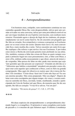 142 Salvação
4 - Arrependimento
Um homem mau, estúpido, sem sentimentos continua no seu
caminho quando Deus lhe vem despercebido, talvez por um ser-
mão avivador ou uma conversa, talvez por uma providência terrível ou
por um toque imediato de seu Espírito convincente, sem nenhum meio
exterior. Possuindo agora o desejo de fugir da ira vindoura, ele propo-
sitadamente vai ouvir como fazê-lo. Se ele encontra um pregador que
lhe fale ao coração, fica estupefacto e começa a pesquisar as Escrituras
para ver se essas coisas são assim. Quanto mais ouve e lê, mais conven-
cido fica e mais medita dia e noite. Talvez encontre um outro livro que
lhe explique e lhe reforce o que ouviu e leu nas Escrituras. E por todos
estes meios a flecha da convicção penetra mais profundo na sua alma.
Ele, também, começa a falar das coisas de Deus as quais sempre ocu-
pam o primeiro lugar nos seus pensamentos; sim, a falar com Deus; a
orar a Ele, embora saiba escassamente o que dizer, através de temor e
de vergonha. Mas possa ele falar ou não, pode orar mesmo que seja
"por gemidos que não possam ser expressos". Estando em dúvida se o
"Altíssimo que habita a eternidade" atenderá um pecador como ele,
quer orar com aqueles que conhecem a Deus, com os fiéis na grande
congregação. Mas aqui ele observa os outros que vão à mesa do Se-
nhor. Ele considera: "Cristo disse: fazei isto! Como não faço eu? Eu sou
um enorme pecador. Não estou preparado. Não sou digno". Depois de
lutar com estes escrúpulos por algum tempo, ele vence, e assim conti-
nua no caminho de Deus, ouvindo, lendo, meditando, orando e parti-
cipando da Ceia do Senhor até que Deus, da maneira que for do seu
agrado, lhe fala ao coração: "A tua fé te salvou. Vai em paz".
Sermões: "Os meios de graça", V, 1 (S, 1, 257-58).
***
Há duas espécies de arrependimento: o arrependimento cha-
mado legal e o evangélico. O primeiro é uma completa convicção
de pecado e é o mesmo de que falamos aqui. O último é mudança
 