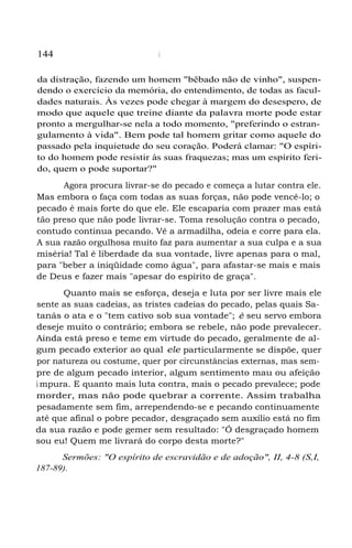 144 Salvação
da distração, fazendo um homem "bêbado não de vinho", suspen-
dendo o exercício da memória, do entendimento, de todas as facul-
dades naturais. Às vezes pode chegar à margem do desespero, de
modo que aquele que treine diante da palavra morte pode estar
pronto a mergulhar-se nela a todo momento, "preferindo o estran-
gulamento à vida". Bem pode tal homem gritar como aquele do
passado pela inquietude do seu coração. Poderá clamar: "O espíri-
to do homem pode resistir às suas fraquezas; mas um espírito feri-
do, quem o pode suportar?"
Agora procura livrar-se do pecado e começa a lutar contra ele.
Mas embora o faça com todas as suas forças, não pode vencê-lo; o
pecado é mais forte do que ele. Ele escaparia com prazer mas está
tão preso que não pode livrar-se. Toma resolução contra o pecado,
contudo continua pecando. Vê a armadilha, odeia e corre para ela.
A sua razão orgulhosa muito faz para aumentar a sua culpa e a sua
miséria! Tal é liberdade da sua vontade, livre apenas para o mal,
para "beber a iniqüidade como água", para afastar-se mais e mais
de Deus e fazer mais "apesar do espírito de graça".
Quanto mais se esforça, deseja e luta por ser livre mais ele
sente as suas cadeias, as tristes cadeias do pecado, pelas quais Sa-
tanás o ata e o "tem cativo sob sua vontade"; é seu servo embora
deseje muito o contrário; embora se rebele, não pode prevalecer.
Ainda está preso e teme em virtude do pecado, geralmente de al-
gum pecado exterior ao qual ele particularmente se dispõe, quer
por natureza ou costume, quer por circunstâncias externas, mas sem-
pre de algum pecado interior, algum sentimento mau ou afeição
i mpura. E quanto mais luta contra, mais o pecado prevalece; pode
morder, mas não pode quebrar a corrente. Assim trabalha
pesadamente sem fim, arrependendo-se e pecando continuamente
até que afinal o pobre pecador, desgraçado sem auxílio está no fim
da sua razão e pode gemer sem resultado: "Ó desgraçado homem
sou eu! Quem me livrará do corpo desta morte?"
Sermões: "O espírito de escravidão e de adoção", II, 4-8 (S,I,
187-89).
 