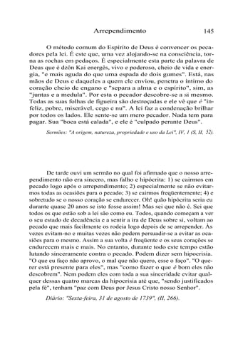 Arrependimento 145
O método comum do Espírito de Deus é convencer os peca-
dores pela lei. É este que, uma vez alojando-se na consciência, tor-
na as rochas em pedaços. É especialmente esta parte da palavra de
Deus que é dzôn Kai energês, vivo e poderoso, cheio de vida e ener-
gia, "e mais aguda do que uma espada de dois gumes". Está, nas
mãos de Deus e daqueles a quem ele enviou, penetra o íntimo do
coração cheio de engano e "separa a alma e o espírito", sim, as
"juntas e a medula". Por esta o pecador descobre-se a si mesmo.
Todas as suas folhas de figueira são destroçadas e ele vê que é "in-
feliz, pobre, miserável, cego e nu". A lei faz a condenação brilhar
por todos os lados. Ele sente-se um mero pecador. Nada tem para
pagar. Sua "boca está calada", e ele é "culpado perante Deus".
Sermões: "A origem, natureza, propriedade e uso da Lei", IV, 1 (S, II, 52).
De tarde ouvi um sermão no qual foi afirmado que o nosso arre-
pendimento não era sincero, mas falho e hipócrita: 1) se cairmos em
pecado logo após o arrependimento; 2) especialmente se não evitar-
mos todas as ocasiões para o pecado; 3) se cairmos freqüentemente; 4) e
sobretudo se o nosso coração se endurecer. Oh! quão hipócrita seria eu
durante quase 20 anos se isto fosse assim! Mas sei que não é. Sei que
todos os que estão sob a lei são como eu. Todos, quando começam a ver
o seu estado de decadência e a sentir a ira de Deus sobre si, voltam ao
pecado que mais facilmente os rodeia logo depois de se arrepender. Às
vezes evitam-no e muitas vezes não podem persuadir-se a evitar as oca-
siões para o mesmo. Assim a sua volta é freqüente e os seus corações se
endurecem mais e mais. No entanto, durante todo este tempo estão
lutando sinceramente contra o pecado. Podem dizer sem hipocrisia.
"O que eu faço não aprovo, o mal que não quero, esse o faço". "O que-
rer está presente para eles", mas "como fazer o que é bom eles não
descobrem". Nem podem eles com toda a sua sinceridade evitar qual-
quer dessas quatro marcas da hipocrisia até que, "sendo justificados
pela fé", tenham "paz com Deus por Jesus Cristo nosso Senhor".
Diário: "Sexta-feira, 31 de agosto de 1739", (II, 266).
 