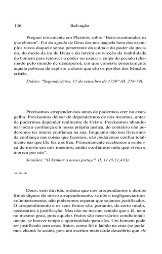 146 Salvação
Preguei novamente em Plaistow sobre "Bem-aventurados os
que choram". Foi do agrado de Deus dar-nos naquela hora dos exem-
plos vivos daquele senso penetrante da culpa e do poder do peca-
do, do medo da ira de Deus e da inteira convicção da inabilidade
do homem para remover o poder ou expiar a culpa do pecado (cha-
mado pelo mundo de desespero), em que consiste propriamente
aquela pobreza de espírito e choro que são os portões das bênçãos
cristãs.
Diário: "Segunda-feira, 17 de setembro de 1739" (II, 278-79).
Precisamos arrepender-nos antes de podermos crer no evan-
gelho. Precisamos deixar de dependermos de nós mesmos, antes
de podermos depender realmente de Cristo. Precisamos abando-
nar toda a confiança em nossa própria justiça, do contrário não po-
deremos ter inteira confiança na sua. Enquanto não nos livrarmos
da confiança nas coisas que fazemos, não poderemos confiar total-
mente nas que Ele fez e sofreu. Primeiramente recebemos a senten-
ça de morte em nós mesmos, então confiamos nele que viveu e
morreu por nós".
Sermões: "O Senhor a nossa justiça", II, 11 (5,11,433).
***
Deus, sem dúvida, ordena que nos arrependamos e demos
frutos dignos do nosso arrependimento; se nós o negligenciarmos
voluntariamente, não poderemos esperar que sejamos justificados.
O arrependimento e os seus frutos são, portanto, de certo modo,
necessários à justificação. Mas não no mesmo sentido que a fé, nem
no mesmo grau, pois aqueles frutos são necessários condicional-
mente, se houver tempo e oportunidade para eles. Um homem pode
ser justificado sem esses frutos, como foi o ladrão na cruz (se pode-
mos chamá-lo assim, pois um escritor mais tarde descobriu que ele
 