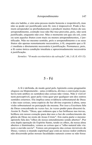 Arrependimento 147
não era ladrão, e sim uma pessoa muito honesta e respeitável), mas
não se pode ser justificado sem fé; isto é impossível. Pode o ho-
mem arrepender-se profundamente e produzir muitos frutos do seu
arrependimento, contudo isso não lhe traz proveito, pois, não será
justificado, enquanto não crer. Mas o momento em que ele crê, com
ou sem aqueles frutos com mais ou menos arrependimentos, é jus-
tificado. Não no mesmo sentido, pois o arrependimento e os seus
frutos são apenas remotamente necessários, à fé, enquanto que a fé
é imediata e diretamente necessária à justificação. Permanece, pois,
a fé como única condição imediata e aproximadamente necessária
à justificação.
Sermões: "O modo escriturístico da salvação", III, 2 (S, II, 451-52).
5 - Fé
A fé é definida, de modo geral pelo Apóstolo como pragmatôn
elegxos ou blepomenôn - uma evidência, divina e convicção (a pa-
lavra tem ambos os sentidos) das coisas não vistas. Não é visível
nem perceptível, quer pela vista quer por qualquer um dos outros
sentidos externos. Ela implica uma evidência sobrenatural de Deus
e das suas coisas, uma espécie de luz divina exposta à alma, uma
visão sobrenatural ou percepção da mesma. Por isso a Escritura fala
de Deus concedendo às vezes luz, às vezes poder para discerni-la.
Assim S. Paulo: "Deus, que ordenou que a luz brilhasse nas trevas,
brilhou em nosso coração para dar-nos a luz do conhecimento da
glória de Deus no rosto de Jesus Cristo". Em outra parte o mesmo
apóstolo fala dos "olhos do nosso entendimento sendo abertos". Por
esta dupla operação do Espírito Santo, tendo os olhos, da nossa alma
abertos e iluminados, vemos as coisas que o "olho natural não viu
nem o ouvido ouviu". Temos um prospecto das coisas invisíveis de
Deus; vemos o mundo espiritual que está ao nosso redor embora
não discernido pelas nossas faculdades naturais como se não fosse
 
