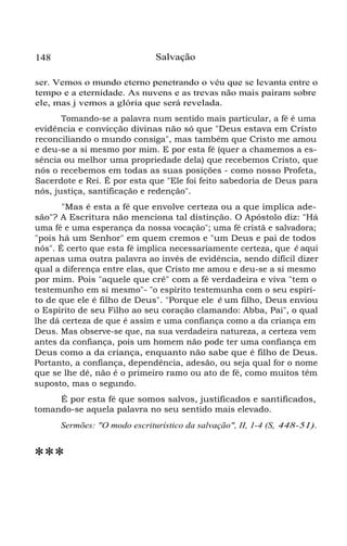 148 Salvação
ser. Vemos o mundo eterno penetrando o véu que se levanta entre o
tempo e a eternidade. As nuvens e as trevas não mais pairam sobre
ele, mas j vemos a glória que será revelada.
Tomando-se a palavra num sentido mais particular, a fé é uma
evidência e convicção divinas não só que "Deus estava em Cristo
reconciliando o mundo consiga", mas também que Cristo me amou
e deu-se a si mesmo por mim. E por esta fé (quer a chamemos a es-
sência ou melhor uma propriedade dela) que recebemos Cristo, que
nós o recebemos em todas as suas posições - como nosso Profeta,
Sacerdote e Rei. É por esta que "Ele foi feito sabedoria de Deus para
nós, justiça, santificação e redenção".
"Mas é esta a fé que envolve certeza ou a que implica ade-
são"? A Escritura não menciona tal distinção. O Apóstolo diz: "Há
uma fé e uma esperança da nossa vocação"; uma fé cristã e salvadora;
"pois há um Senhor" em quem cremos e "um Deus e pai de todos
nós". É certo que esta fé implica necessariamente certeza, que é aqui
apenas uma outra palavra ao invés de evidência, sendo difícil dizer
qual a diferença entre elas, que Cristo me amou e deu-se a si mesmo
por mim. Pois "aquele que crê" com a fé verdadeira e viva "tem o
testemunho em si mesmo"- "o espírito testemunha com o seu espíri-
to de que ele é filho de Deus". "Porque ele é um filho, Deus enviou
o Espírito de seu Filho ao seu coração clamando: Abba, Pai", o qual
lhe dá certeza de que é assim e uma confiança como a da criança em
Deus. Mas observe-se que, na sua verdadeira natureza, a certeza vem
antes da confiança, pois um homem não pode ter uma confiança em
Deus como a da criança, enquanto não sabe que é filho de Deus.
Portanto, a confiança, dependência, adesão, ou seja qual for o nome
que se lhe dê, não é o primeiro ramo ou ato de fé, como muitos têm
suposto, mas o segundo.
É por esta fé que somos salvos, justificados e santificados,
tomando-se aquela palavra no seu sentido mais elevado.
Sermões: "O modo escriturístico da salvação", II, 1-4 (S, 448-51).
***
 