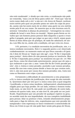 Fé 149
não está condenado", e desde que não creia, a condenação não pode
ser removida, "mas a ira de Deus paira sobre ele". Visto que "não há
outro nome dado sob o céu" a não ser e de Jesus de Nazaré, nenhum
outro mérito pelo qual um pecador possa ser salvo da culpa do peca-
do, assim não há outro meio de se obter uma parte no seu mérito
senão pela fé em seu nome. De maneira que se não tivermos esta fé,
seremos "estranhos à aliança da promessa", "estrangeiros na comu-
nidade de Israel e sem Deus no mundo". Sejam quais forem as vir-
tudes que um homem possa possuir (falo daqueles a quem o evan-
gelho é pregado, pois por que julgar os que não o têm?), sejam quais
forem as boas obras que ele pratique, de nada lhe adiantará; ele ain-
da é um filho da ira, ainda sob a maldição, até que creia em Jesus.
A fé, portanto, é a condição necessária da justificação, sim, e a
única condição necessária. Este é o segundo ponto a ser observado
cuidadosamente: no momento exato em que Deus concede a fé (pois
ela é dom de Deus) ao "ímpio que não age", essa "fé lhe é imputada
para justiça". Antes disto ele não possuía justiça ou inocência. Mas
a "fé lhe é imputada para justiça" no momento em que ele crê. Não
que Deus, como foi observado anteriormente, pense que ele seja o
que realmente o que não é, mas "como Ele fez de Cristo pecado por
nós", isto é, tratou-o como pecador, punindo-o por nossos pecados,
assim Ele nos tem como justos desde a hora em que cremos nele,
isto é, não nos pune por causa dos nossos pecados; sim, trata-nos
como se fôssemos sem culpa e justos.
Certamente a dificuldade de assentimento a esta proposição -
a fé é a única condição da justificação, deve surgir do não entendê-
la. Queremos dizer por isto que é a única coisa sem a qual ninguém
é justificado; a única coisa imediata, indispensável, absolutamente
exigida para que haja perdão. De um lado, embora o homem tenha
tudo mais, se não tiver fé, não pode ser justificado; de outro lado,
embora ele queira tudo, mas, se não tiver fé, não pode ser ser justi-
ficado. Suponhamos que um pecador de qualquer espécie ou grau,
no sentido total da sua impediedade, da sua completa inabilidade
para pensar, falar ou praticar o bem, estando absolutamente prepa-
rado para o fogo do inferno, sim, suponhamos que este pecador de-
samparado e sem esperança se lance totalmente à misericórdia de
Deus em Cristo (o que ele não pode fazer senão pela graça de Deus),
 