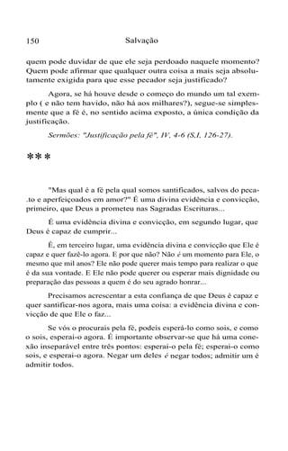 150 Salvação
quem pode duvidar de que ele seja perdoado naquele momento?
Quem pode afirmar que qualquer outra coisa a mais seja absolu-
tamente exigida para que esse pecador seja justificado?
Agora, se há houve desde o começo do mundo um tal exem-
plo ( e não tem havido, não há aos milhares?), segue-se simples-
mente que a fé é, no sentido acima exposto, a única condição da
justificação.
Sermões: "Justificação pela fé", IV, 4-6 (S,I, 126-27).
***
"Mas qual é a fé pela qual somos santificados, salvos do peca-
.to e aperfeiçoados em amor?" É uma divina evidência e convicção,
primeiro, que Deus a prometeu nas Sagradas Escrituras...
É uma evidência divina e convicção, em segundo lugar, que
Deus é capaz de cumprir...
É, em terceiro lugar, uma evidência divina e convicção que Ele é
capaz e quer fazê-lo agora. E por que não? Não é um momento para Ele, o
mesmo que mil anos? Ele não pode querer mais tempo para realizar o que
é da sua vontade. E Ele não pode querer ou esperar mais dignidade ou
preparação das pessoas a quem é do seu agrado honrar...
Precisamos acrescentar a esta confiança de que Deus é capaz e
quer santificar-nos agora, mais uma coisa: a evidência divina e con-
vicção de que Ele o faz...
Se vós o procurais pela fé, podeis esperá-lo como sois, e como
o sois, esperai-o agora. É importante observar-se que há uma cone-
xão inseparável entre três pontos: esperai-o pela fé; esperai-o como
sois, e esperai-o agora. Negar um deles é negar todos; admitir um é
admitir todos.
 