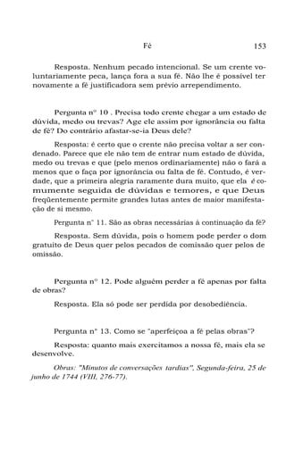 Fé 153
Resposta. Nenhum pecado intencional. Se um crente vo-
luntariamente peca, lança fora a sua fé. Não lhe é possível ter
novamente a fé justificadora sem prévio arrependimento.
Pergunta n° 10 . Precisa todo crente chegar a um estado de
dúvida, medo ou trevas? Age ele assim por ignorância ou falta
de fé? Do contrário afastar-se-ia Deus dele?
Resposta: é certo que o crente não precisa voltar a ser con-
denado. Parece que ele não tem de entrar num estado de dúvida,
medo ou trevas e que (pelo menos ordinariamente) não o fará a
menos que o faça por ignorância ou falta de fé. Contudo, é ver-
dade, que a primeira alegria raramente dura muito, que ela é co-
mumente seguida de dúvidas e temores, e que Deus
freqüentemente permite grandes lutas antes de maior manifesta-
ção de si mesmo.
Pergunta n" 11. São as obras necessárias à continuação da fé?
Resposta. Sem dúvida, pois o homem pode perder o dom
gratuito de Deus quer pelos pecados de comissão quer pelos de
omissão.
Pergunta n° 12. Pode alguém perder a fé apenas por falta
de obras?
Resposta. Ela só pode ser perdida por desobediência.
Pergunta n° 13. Como se "aperfeiçoa a fé pelas obras"?
Resposta: quanto mais exercitamos a nossa fé, mais ela se
desenvolve.
Obras: "Minutos de conversações tardias'', Segunda-feira, 25 de
junho de 1744 (VIII, 276-77).
 