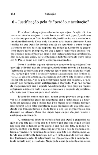 154 Salvação
6 - Justificação pela fé "perdão e aceitação"
É evidente, do que já se observou, que a justificação não é o
tornar-se atualmente justo e reto. Isto é santificação, que é, realmen-
te, até certo ponto, o fruto imediato da justificação, mas, contudo, é
um dom distinto de Deus e de natureza totalmente diferente. Uma
i mplica no que Deus faz por nós através do seu Filho, a outra no que
Ele opera em nós pelo seu Espírito. De modo que, embora se encon-
trem alguns raros exemplos, em que o termo justificado ou justifica-
ção é usado com sentido tão amplo que inclua também a santificação,
elas são, no uso geral, suficientemente distintas uma da outra tanto
em S. Paulo como nos outros escritores inspirados.
Nem é também aquele rebuscado conceito de que a justifica-
ção seja o liberta-nos da acusação, particularmente da de Satanás,
facilmente comprovada por qualquer texto claro dos sagrados escri-
tos. Parece que nem o acusador nem a sua acusação são aceitos le-
vando-se em conta tudo que a escritura diz sobre este assunto, como
foi exposto acima. Não se pode realmente negar que Satanás é o "acu-
sador" dos homens, assim enfaticamente chamado. Mas não parece
de modo nenhum que o grande Apóstolo tenha feito mais ou menos
referência a isto em tudo o que ele escreveu a respeito da justifica-
ção, quer aos Romanos quer aos Gálatas.
É também muito mais fácil tomar como provado do que pro-
var pelo testemunho claro das Escrituras que a justificação é a liber-
tação da acusação que a lei nos faz, pelo menos se este meio forçado,
não natural de se falar signifique mais ou menos do que isto, que,
desde que transgredimos a lei de Deus e por isso merecemos a con-
denação do inferno, Deus não impõe àqueles que são justificados o
castigo que mereciam.
A justificação implica menos ainda que Deus é enganado na-
queles que Ele justifica; que Ele pense que eles são o que de fato
não são; que os tem na conta daquilo que não são. Ela, de modo ne-
nhum, implica que Deus julga com referência a nós de maneira con-
trária à verdadeira natureza das coisas; que Ele nos atribui mais va-
lor do que realmente temos ou nos crê justos quando somos injus-
tos. Certamente não. O julgamento do Deus onisciente é sempre fei-
to de acordo com a verdade. Nem pode estar de acordo com a sua
 