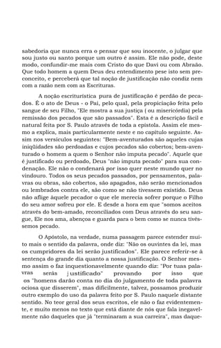 sabedoria que nunca erra o pensar que sou inocente, o julgar que
sou justo ou santo porque um outro é assim. Ele não pode, deste
modo, confundir-me mais com Cristo do que Davi ou com Abraão.
Que todo homem a quem Deus deu entendimento pese isto sem pre-
conceito, e perceberá que tal noção de justificação não condiz nem
com a razão nem com as Escrituras.
A noção escriturística pura de justificação é perdão de peca-
dos. É o ato de Deus - o Pai, pelo qual, pela propiciação feita pelo
sangue de seu Filho, "Ele mostra a sua justiça ( ou misericórdia) pela
remissão dos pecados que são passados". Esta é a descrição fácil e
natural feita por S. Paulo através de toda a epístola. Assim ele mes-
mo a explica, mais particularmente neste e no capítulo seguinte. As-
sim nos versículos seguintes: "Bem-aventurados são aqueles cujas
iniqüidades são perdoadas e cujos pecados são cobertos; bem-aven-
turado o homem a quem o Senhor não imputa pecado". Aquele que
é justificado ou perdoado, Deus "não imputa pecado" para sua con-
denação. Ele não o condenará por isso quer neste mundo quer no
vindouro. Todos os seus pecados passados, por pensamentos, pala-
vras ou obras, são cobertos, são apagados, não serão mencionados
ou lembrados contra ele, são como se não tivessem existido. Deus
não aflige àquele pecador o que ele merecia sofrer porque o Filho
do seu amor sofreu por ele. E desde a hora em que "somos aceitos
através do bem-amado, reconciliados com Deus através do seu san-
gue, Ele nos ama, abençoa e guarda para o bem como se nunca tivés-
semos pecado.
O Apóstolo, na verdade, numa passagem parece estender mui-
to mais o sentido da palavra, onde diz: "Não os ouvintes da lei, mas
os cumpridores da lei serão justificados". Ele parece referir-se à
sentença do grande dia quanto a nossa justificação. O Senhor mes-
mo assim o faz inquestionavelmente quando diz: "Por tuas pala-
vras serás j ustificado" provando por isso que
os "homens darão conta no dia do julgamento de toda palavra
ociosa que disserem", mas dificilmente, talvez, possamos produzir
outro exemplo do uso da palavra feito por S. Paulo naquele distante
sentido. No teor geral dos seus escritos, ele não o faz evidentemen-
te, e muito menos no texto que está diante de nós que fala inegavel-
mente não daqueles que já "terminaram a sua carreira", mas daque-
 