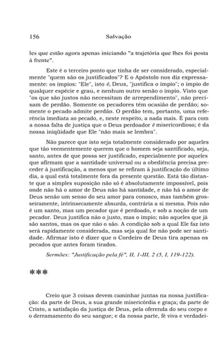 156 Salvação
les que estão agora apenas iniciando "a trajetória que lhes foi posta
à frente".
Este é o terceiro ponto que tinha de ser considerado, especial-
mente "quem são os justificados"? E o Apóstolo nos diz expressa-
mente: os ímpios: "Ele", isto é, Deus, "justifica o ímpio"; o ímpio de
qualquer espécie e grau, e nenhum outro senão o ímpio. Visto que
"os que são justos não necessitam de arrependimento", não preci-
sam de perdão. Somente os pecadores têm ocasião de perdão; so-
mente o pecado admite perdão. O perdão tem, portanto, uma refe-
rência imediata ao pecado, e, neste respeito, a nada mais. É para com
a nossa falta de justiça que o Deus perdoador é misericordioso; é da
nossa iniqüidade que Ele "não mais se lembra".
Não parece que isto seja totalmente considerado por aqueles
que tão veementemente querem que o homem seja santificado, seja,
santo, antes de que possa ser justificado, especialmente por aqueles
que afirmam que a santidade universal ou a obediência precisa pre-
ceder à justificação, a menos que se refiram à justificação do último
dia, a qual está totalmente fora da presente questão. Está tão distan-
te que a simples suposição não só é absolutamente impossível, pois
onde não há o amor de Deus não há santidade, e não há o amor de
Deus senão um senso do seu amor para conosco, mas também gros-
seiramente, intrinsecamente absurda, contrária a si mesma. Pois não
é um santo, mas um pecador que é perdoado, e sob a noção de um
pecador. Deus justifica não o justo, mas o ímpio; não aqueles que já
são santos, mas os que não o são. A condição sob a qual Ele faz isto
será rapidamente considerada, mas seja qual for não pode ser santi-
dade. Afirmar isto é dizer que o Cordeiro de Deus tira apenas os
pecados que antes foram tirados.
Sermões: "Justificação pela fé", II, 1-III, 2 (5, I, 119-122).
***
Creio que 3 coisas devem caminhar juntas na nossa justifica-
ção: da parte de Deus, a sua grande misericórdia e graça; da parte de
Cristo, a satisfação da justiça de Deus, pela oferenda do seu corpo e
o derramamento do seu sangue; e da nossa parte, fé viva e verdadei-
 
