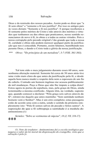 158 Salvação
Deus e da remissão dos nossos pecados. Assim pode-se dizer que "a
fé sem obras" e "somente a fé nos justifica". Por isso os antigos pais
às vezes diziam: "Somente a fé nos justifica". E porque recebemos a
fé somente pelos méritos de Cristo e não através dos méritos e virtu-
des que tenhamos ou das obras que praticamos, nesse sentido re-
nunciamos de novo à fé, às obras e a todas as outras virtudes. Pois a
nossa corrupção pelo pecado original é tão grande que toda a nossa
fé, caridade e obras não podem merecer qualquer parte da justifica-
ção que nos é concedida. Portanto, assim falamos, humilhando-nos
perante Deus, e dando a Cristo toda a glória da nossa justificação.
Obras: "Os princípios de um metodista", 3-7 (VIII, 361-363).***
Tal tem sido o meu julgamento durante esses 60 anos, sem
nenhuma alteração material. Somente há cerca de 50 anos atrás tive
uma visão mais clara do que antes da justificação pela fé, e desde
aquela hora nunca mudei a respeito dela nem a espessura de um fio
de cabelo. Contudo um homem ingênuo me acusou publicamente
de mil mudanças. Peço a Deus que não lhe impute a culpa disto!
Estou agora às portas da sepultura, mas, pela graça de Deus, ainda
testemunho a mesma confissão. Alguns têm, na verdade, suposto
que, quando comecei a declarar: "Pela graça sois salvos através da
fé", retratei-me daquilo que antes mantinha: "Sem santidade nenhum
homem verá o Senhor". Mas é um erro completo; estas passagens
estão de acordo uma com a outra, sendo o sentido da primeira sim-
plesmente isto: "Pela fé somos salvos do pecado e feitos santos". A
suposição de que a fé sobrepuja a santidade é a medula do
antinomismo.(1)
Sermões: "Sobre as vestimentas de núpcias", 18 (J, VII, 316-17).
***
(1) .Nota do tradutor: Antinomismo foi a escola teológica que
negava o valor da lei moral da dispensação do evangelho, visto que a
salvação é pela [e.
 