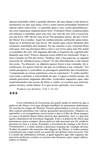 apenas pairando sobre o grande abismo, até que daqui a uns poucos
momentos eu não seja mais visto e entre numa eternidade imutável!
Quero saber uma coisa - o caminho para o céu; como desembarcar-
me com segurança naquela praia feliz. O próprio Deus condescendeu
em ensinar o caminho; para este fim, ele veio do céu. Ele o escreveu
em um livro. Oh! dá-me esse livro! Por qualquer preço, dá-me o livro
de Deus! Eu o tenho. Aqui há conhecimento suficiente para mim.
Seja eu o homem de um livro. De modo que estou distante dos
costumes atarefados dos homens. Eu me assento a sós: somente Deus
está aqui. Em sua presença abro e leio o seu livro; para este fim achar
o caminho do céu. Há alguma dúvida a respeito do significado
daquilo que leio? Parece alguma coisa difícil ou intricada? Ergo o
meu coração ao Pai das luzes; "Senhor, não é tua palavra, se alguém
necessita de sabedoria peça a Deus? Tu dás liberalmente e não lanças
em rosto. Tu disseste: se alguém quiser fazer a tua vontade, ele a
conhecerá. Eu quero fazê-la, dá que eu conheça a tua vontade." Eu
então pesquiso e considero as passagens paralelas das Escrituras,
"comparando as coisas espirituais com as espirituais." E então medito
com toda a atenção e sinceridade de que é capaz a minha mente. Se
ainda persiste alguma dúvida, consulto aqueles que são
experimentados nas coisas de Deus e, então, os escritos que estavam
quase mortos, ainda falam. E o que assim aprendo, isso ensino.
Prefácio aos Sermões, 5 (S, 1, 31-32)
***
Com referência às Escrituras em geral, pode-se observar que a
palavra do Deus vivo que dirigiu também os primeiros patriarcas
foi escrita no tempo de Moisés. Foram adicionados a esta os escritos
dos outros profetas em várias gerações posteriores. Depois os
apóstolos e os evangelistas escreveram o que o Filho de Deus pregou
e o que o Espírito Santo falou através dos apóstolos. Isto é o que nós
agora chamamos de Escritura Sagrada. Esta é a palavra de Deus que
permanece para sempre; dessa palavra não passará um til, embora
passem os céus e a terra. Portanto, a Escritura do Antigo e do Novo
Testamentos é o mais sólido e precioso sistema de verdade divina.
Todas as partes da mesma são dignas de Deus, e todas juntas
constituem um corpo total, no qual não há defeito nem excesso. Ela
é a fonte de sabedoria celeste, a qual aqueles que são capazes de
prová-la preferem a todos os escritos dos homens, quer sejam sábios,
cultos os santos.
 