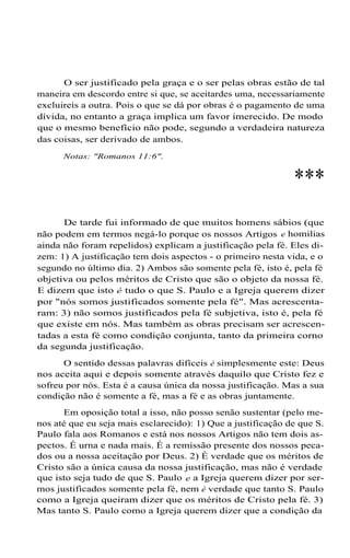 O ser justificado pela graça e o ser pelas obras estão de tal
maneira em descordo entre si que, se aceitardes uma, necessariamente
excluireis a outra. Pois o que se dá por obras é o pagamento de uma
dívida, no entanto a graça implica um favor imerecido. De modo
que o mesmo benefício não pode, segundo a verdadeira natureza
das coisas, ser derivado de ambos.
Notas: "Romanos 11:6".
***
De tarde fui informado de que muitos homens sábios (que
não podem em termos negá-lo porque os nossos Artigos e homilias
ainda não foram repelidos) explicam a justificação pela fé. Eles di-
zem: 1) A justificação tem dois aspectos - o primeiro nesta vida, e o
segundo no último dia. 2) Ambos são somente pela fé, isto é, pela fé
objetiva ou pelos méritos de Cristo que são o objeto da nossa fé.
E dizem que isto é tudo o que S. Paulo e a Igreja querem dizer
por "nós somos justificados somente pela fé". Mas acrescenta-
ram: 3) não somos justificados pela fé subjetiva, isto é, pela fé
que existe em nós. Mas também as obras precisam ser acrescen-
tadas a esta fé como condição conjunta, tanto da primeira corno
da segunda justificação.
O sentido dessas palavras difíceis é simplesmente este: Deus
nos aceita aqui e depois somente através daquilo que Cristo fez e
sofreu por nós. Esta é a causa única da nossa justificação. Mas a sua
condição não é somente a fé, mas a fé e as obras juntamente.
Em oposição total a isso, não posso senão sustentar (pelo me-
nos até que eu seja mais esclarecido): 1) Que a justificação de que S.
Paulo fala aos Romanos e está nos nossos Artigos não tem dois as-
pectos. É urna e nada mais. É a remissão presente dos nossos peca-
dos ou a nossa aceitação por Deus. 2) É verdade que os méritos de
Cristo são a única causa da nossa justificação, mas não é verdade
que isto seja tudo de que S. Paulo e a Igreja querem dizer por ser-
mos justificados somente pela fé, nem é verdade que tanto S. Paulo
como a Igreja queiram dizer que os méritos de Cristo pela fé. 3)
Mas tanto S. Paulo como a Igreja querem dizer que a condição da
 