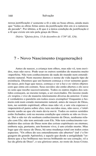 160 Salvação
nossa justificação é somente a fé e não as boas obras, ainda mais
que "todas as obras feitas antes da justificação têm em si a natureza
do pecado". Por último, a fé que é a única condição da justificação é
a fé que existe em nós pela graça de Deus.
Diário: "Quinta-feira, 13 de dezembro de 1739" (II, 326).
7 - Novo Nascimento (regeneração)
Antes de nascer, a criança tem olhos, mas não vê, tem ouvi-
dos, mas não ouve. Pode usar os outros sentidos de maneira muito
i mperfeita. Não tem conhecimento de nada do mundo nem entendi-
mento natural. Nem mesmo damos o nome de vida àquele tipo de
existência. Dizemos que uni homem começa a viver somente quan-
do nasce, pois logo que nasce, começa a ver a luz e os vários objetos
com que entra em contato. Seus ouvidos são então abertos e ele ouve
os sons que recebe sucessivamente. Todos os outros órgãos dos sen-
tidos começam, ao mesmo tempo, a ser exercitados. Do mesmo modo
ele respira e vive de maneira inteiramente diversa da anterior. Como
é verdadeiro o paralelo em todos esses exemplos! Enquanto o ho-
mem está num estado meramente natural, antes de nascer de Deus,
tem, no sentido espiritual, olhos mas não vê, e um véu espesso e
impenetrável paira sobre eles; tem ouvidos mas, não ouve, é total-
mente surdo ao que ele mais devia ouvir. Todos os outros sentidos
estão fechados; está na mesma condição que estaria se não os tives-
se. Daí o não ter ele nenhum conhecimento de Deus, nenhuma rela-
ção com Ele; não tem amizade com Ele. Não tem conhecimento ver-
dadeiro das coisas de Deus nem das coisas espirituais ou eternas;
embora seja, portanto, um homem vivo, é um cristão morto. Mas
logo que ele nasce de Deus, há uma mudança total em todos estes
aspectos. "Os olhos do seu entendimento são abertos" (tal é a lin-
guagem do grande Apóstolo), e aquele que desde a antigüidade "or-
denou que a luz brilhasse nas trevas brilhando no seu coração, vê a
luz da glória de Deus", o seu glorioso amor, no rosto de Jesus Cristo.
 