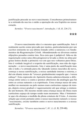 justificação precede ao novo nascimento. Concebemos primeiramen-
te a retirada da sua ira e então a operação do seu Espírito no nosso
coração.
Sermões: "O novo nascimento", introdução, 1 (S, II, 226-27).
***
O novo nascimento não é o mesmo que santificação. Isto é
realmente aceito como provado por muitos, particularmente por um
escritor eminente no seu último tratado sobre a natureza e os funda-
mentos da Regeneração Cristã. Abandonando-se diversas outras
objeções pesadas contra isto, fica esta que é palpável: fala-se da
regeneração como uma obra progressiva levada a efeito na alma por
graus lentos desde a primeira vez em que nos voltamos para Deus.
Isto é verdade inegável a respeito da santificação, mas não da rege-
neração - o novo nascimento. Isto é uma parte da santificação mas
não o todo; é a entrada para ela. Quando somos nascidos de novo,
começa a nossa santificação, a nossa santidade interna e externa, e
daí em diante temos de "crescer gradualmente naquele que é nossa
cabeça". Esta expressão do Apóstolo ilustra admiravelmente a dife-
rença entre uma e a outra e pontos ulteriores da analogia que há
entre as coisas naturais e as espirituais. Uma criança nasce de uma
mulher no momento ou pelo menos num curtíssimo espaço de tem-
po, depois cresce gradual e vagarosamente até que atinge a estatura
de um homem. Do mesmo modo uma criança nasce de Deus num
curtíssimo espaço de tempo senão num momento. Mas é lentamen-
te que ela alcança a medida da plena estatura de Cristo. A mesma
relação que existe portanto entre o nosso nascimento natural e o nosso
c
rescimento, existe também entre o novo nascimento e a nossa
santificação.
Sermões: "O novo nascimento", IV, 3, (5, II, 239-40).
 