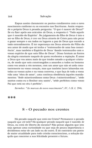 164 Salvação
Expus assim claramente os pontos condizentes com o novo
nascimento conforme eu os encontro nas Escrituras. Assim respon-
de o próprio Deus à pesada pergunta: "O que é nascer de Deus?"
Se eu fizer apelo aos oráculos de Deus, a resposta é: "Todo aquele
que é nascido do Espírito". No julgamento do filho de Deus é isto o
ser-se filho de Deus; é crer em Deus através de Cristo para não pecar
e gozar sempre e em todos os lugares a paz de Deus que excede a
todo entendimento. É ter esperança em Deus através do Filho do
seu amor de modo que só tenha o "testemunho de uma boa consci-
ência", mas também o Espírito de Deus "dando testemunho com o
vosso espírito de que sois filho de Deus". Disso brotam as fontes
da alegria constante naquele de quem recebestes a expiação. É amar
a Deus que vos amou mais do que tendes amado a qualquer criatu-
ra, de modo que sois constrangidos a amardes a todos os homens
como vos amais a vós mesmos, com um amor que não só arda cons-
tantemente no vosso coração, mas que também lance labaredas em
todas as vossas ações e na vossa conversa, e que faça de toda a vossa
vida uma "obra de amor", uma contínua obediência àqueles manda-
mentos: "Sede misericordiosos como Deus é misericordioso", "sêde
santos como eu o Senhor sou santo", "sêde perfeitos como vosso
Pai que está no céu é perfeito".
Sermões: "As marcas do novo nascimento", IV, 1 (S, I, 294).
***
8 - O pecado nos crentes
Há pecado naquele que está em Cristo? Permanece o pecado
naquele que crê nele? Há qualquer pecado naquele que é nascido de
Deus, ou está ele liberto do mesmo? Não pense alguém que isto
seja apenas uma curiosidade ou que seja de pouca importância o
decidirmos estar de um lado ou do outro. É do contrário um ponto
de maior atualidade para todo cristão consciencioso, a solução da-
quilo que concerne a sua felicidade presente e futura.
 