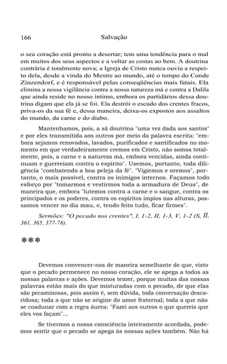 166 Salvação
o seu coração está pronto a desertar; tem uma tendência para o mal
em muitos dos seus aspectos e a voltar as costas ao bem. A doutrina
contrária é totalmente nova; a Igreja de Cristo nunca ouviu a respei-
to dela, desde a vinda do Mestre ao mundo, até o tempo do Conde
Zinzendorf, e é responsável pelas conseqüências mais fatais. Ela
elimina a nossa vigilância contra a nossa natureza má e contra a Dalila
que ainda reside no nosso íntimo, embora os partidários dessa dou-
trina digam que ela já se foi. Ela destrói o escudo dos crentes fracos,
priva-os da sua fé e, dessa maneira, deixa-os expostos aos assaltos
do mundo, da carne e do diabo.
Mantenhamos, pois, a sã doutrina "uma vez dada aos santos"
e por eles transmitida aos outros por meio da palavra escrita: "em-
bora sejamos renovados, lavados, purificados e santificados no mo-
mento em que verdadeiramente cremos em Cristo, não somos total-
mente, pois, a carne e a natureza má, embora vencidas, ainda conti-
nuam e guerreiam contra o espírito". Usemos, portanto, toda dili-
gência "combatendo a boa peleja da fé". "Vigiemos e oremos", por-
tanto, o mais possível, contra os inimigos internos. Façamos todo
esforço por "tomarmos e vestirmos toda a armadura de Deus", de
maneira que, embora "lutemos contra a carne e o sangue, contra os
principados e os poderes, contra os espíritos ímpios nas alturas, pos-
samos vencer no dia mau, e, tendo feito tudo, ficar firmes".
Sermões: "O pecado nos crentes", I, 1-2, II, 1-3, V, 1-2 (S, II,
361, 365, 377-78).
***
Devemos convencer-nos de maneira semelhante de que, visto
que o pecado permenece no nosso coração, ele se apega a todos as
nossas palavras e ações. Devemos temer, porque muitas das nossas
palavras estão mais do que misturadas com o pecado, de que elas
são pecaminosas, pois assim é, sem dúvida, toda conversação desca-
ridosa; toda a que não se origine do amor fraternal; toda a que não
se coadunar com a regra áurea: "Fazei aos outros o que quereis que
eles vos façam"...
Se tivermos a nossa consciência inteiramente acordada, pode-
mos sentir que o pecado se apega às nossas ações também. Não há
 