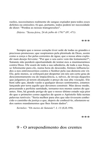 razões, necessitamos realmente do sangue expiador para todos esses
defeitos ou omissões; 6) que, portanto, todos podem ter necessidade
de dizer: "Perdoa as nossas transgressões".
Diário: "Sexta-feira, 24 de julho de 1761" (IV, 471).
***
Sempre que o nosso coração tiver sede de todas as grandes e
preciosas promessas; que suspiramos pela plenitude de Deus, assim
como a corça o faz pelas correntes de água; que a nossa alma explo-
dir num desejo fervente: "Por que o seu carro vem tão lentamente?",
Satanás não perderá oportunidade de tentar-nos a murmurarmos
contra Deus. Ele usará de toda a sua sabedoria, de toda a sua força,
se felizmente para ele, numa hora de descuido, formos influencia-
dos a nos entristecermos contra o Senhor pela sua demora em vir.
Ele, pelo menos, se esforçará por despertar em nós um certo grau de
descontentamento ou de impaciência, e, talvez, de inveja daqueles
que julgamos já terem alcançado o preço da sua alta vocação. Ele
bem sabe que, dando vazão a qualquer desses sentimentos, estamos
lançando por terra aquilo que devemos construir. Mas desse modo,
procurando a perfeita santidade, tornamo-nos menos santos do que
antes. Sim, há grande perigo de que o nosso último estado seja pior
do que o primeiro como aqueles de quem o Apóstolo fala nestas
palavras terríveis: "Seria melhor para eles que não tivessem conhe-
cido o caminho da justiça a que, depois de conhecê-lo, afastarem-se
dos santos mandamentos que lhes foram dados".
Sermões: "Os meios de Satanás", I, 13 (S,II,199).
***
9 - O arrependimento dos crentes
 