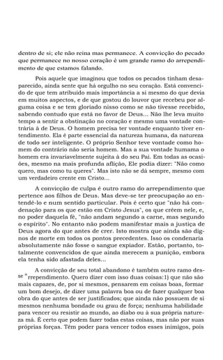 dentro de si; ele não reina mas permanece. A convicção do pecado
que permanece no nosso coração é um grande ramo do arrependi-
mento de que estamos falando.
Pois aquele que imaginou que todos os pecados tinham desa-
parecido, ainda sente que há orgulho no seu coração. Está convenci-
do de que tem atribuído mais importância a si mesmo do que devia
em muitos aspectos, e de que gostou do louvor que recebeu por al-
guma coisa e se tem gloriado nisso como se não tivesse recebido,
sabendo contudo que está no favor de Deus... Não lhe leva muito
tempo a sentir a obstinação no coração e mesmo uma vontade con-
trária à de Deus. O homem precisa ter vontade enquanto tiver en-
tendimento. Ela é parte essencial da natureza humana, da natureza
de todo ser inteligente. O próprio Senhor teve vontade como ho-
mem do contrário não seria homem. Mas a sua vontade humama o
homem era invariavelmente sujeita à do seu Pai. Em todas as ocasi-
ões, mesmo na mais profunda aflição, Ele podia dizer: "Não como
quero, mas como tu queres". Mas isto não se dá sempre, mesmo com
um verdadeiro crente em Cristo...
A convicção de culpa é outro ramo do arrependimento que
pertence aos filhos de Deus. Mas deve-se ter preocupação ao en-
tendê-lo e num sentido particular. Pois é certo que "não há con-
denação para os que estão em Cristo Jesus", os que crêem nele, e,
no poder daquela fé, "não andam segundo a carne, mas segundo
o espírito". No entanto não podem manifestar mais a justiça de
Deus agora do que antes de crer. Isto mostra que ainda são dig-
nos de morte em todos os pontos precedentes. Isso os condenaria
absolutamente não fosse o sangue expiador. Estão, portanto, to-
talmente convencidos de que ainda merecem a punição, embora
ela tenha sido afastada deles...
A convicção de seu total abandono é também outro ramo des-
se a
rrependimento. Quero dizer com isso duas coisas:1) que não são
mais capazes, de, por si mesmos, pensarem em coisas boas, formar
um bom desejo, de dizer uma palavra boa ou de fazer qualquer boa
obra do que antes de ser justificados; que ainda não possuem de si
mesmos nenhuma bondade ou grau de força; nenhuma habilidade
para vencer ou resistir ao mundo, ao diabo ou à sua própria nature-
za má. É certo que podem fazer todas estas coisas, mas não por suas
próprias forças. Têm poder para vencer todos esses inimigos, pois
 