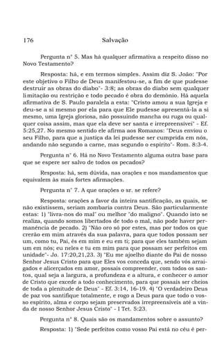 176 Salvação
Pergunta n° 5. Mas há qualquer afirmativa a respeito disso no
Novo Testamento?
Resposta: há, e em termos simples. Assim diz S. João: "Por
este objetivo o Filho de Deus manifestou-se, a fim de que pudesse
destruir as obras do diabo"- 3:8; as obras do diabo sem qualquer
limitação ou restrição e todo pecado é obra do demônio. Há aquela
afirmativa de S. Paulo paralela a esta: "Cristo amou a sua Igreja e
deu-se a si mesmo por ela para que Ele pudesse apresentá-la a si
mesmo, uma Igreja gloriosa, não possuindo mancha ou ruga ou qual-
quer coisa assim, mas que ela deve ser santa e irrepreensívei" - Ef.
5:25,27. No mesmo sentido ele afirma aos Romanos: "Deus enviou o
seu Filho, para que a justiça da lei pudesse ser cumprida em nós,
andando não segundo a carne, mas segundo o espírito"- Rom. 8:3-4.
Pergunta n" 6. Há no Novo Testamento alguma outra base para
que se espere ser salvo de todos os pecados?
Resposta: há, sem dúvida, nas orações e nos mandamentos que
equivalem às mais fortes afirmações.
Pergunta n" 7. A que orações o sr. se refere?
Resposta: orações a favor da inteira santificação, as quais, se
não existissem, seriam zombaria contra Deus. São particularmente
estas: 1) "livra-nos do mal" ou melhor "do maligno". Quando isto se
realiza, quando somos libertados de todo o mal, não pode haver per-
manência de pecado. 2) "Não oro só por estes, mas por todos os que
crerão em mim através da sua palavra, para que todos possam ser
um, como tu, Pai, és em mim e eu em ti; para que eles também sejam
um em nós; eu neles e tu em mim para que possam ser perfeitos em
unidade"- Jo. 17:20,21,23. 3) "Eu me ajoelho diante do Pai de nosso
Senhor Jesus Cristo para que Eles vos conceda que, sendo vós arrai-
gados e alicerçados em amor, possais compreender, com todos os san-
tos, qual seja a largura, a profundeza e a altura, e conhecer o amor
de Cristo que excede a todo conhecimento, para que possais ser cheios
de toda a plenitude de Deus" - Ef. 3:14, 16-19. 4) "O verdadeiro Deus
de paz vos santifique totalmente, e rogo a Deus para que todo o vos-
so espírito, alma e corpo sejam preservados irrepreensíveis até a vin-
da de nosso Senhor Jesus Cristo" - I Tet. 5:23.
Pergunta n° 8. Quais são os mandamentos sobre o assunto?
Resposta: 1) "Sede perfeitos como vosso Pai está no céu é per-
 