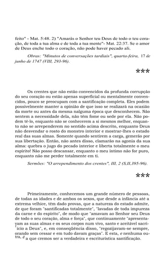 feito" - Mat. 5:48. 2) "Amarás o Senhor teu Deus de todo o teu cora-
ção, de toda a tua alma e de toda a tua mente"- Mat. 22:37. Se o amor
de Deus enche todo o coração, não pode haver pecado ali.
Obras: "Minutos de conversações tardiais", quarta-feira, 17 de
junho de 1747 (VIII, 293-96).
***
Os crentes que não estão convencidos da profunda corrupção
do seu coração ou estão apenas superficial ou mentalmente conven-
cidos, pouco se preocupam com a santificação completa. Eles podem
possivelmente manter a opinião de que isso se realizará na ocasião
da morte ou antes da mesma nalguma época que desconhecem. Não
sentem a necessidade dela, não têm fome ou sede por ela. Não po-
dem tê-lo, enquanto não se conhecerem a si mesmos melhor, enquan-
to não se arrependerem no sentido acima descrito, enquanto Deus
não desvendar o rosto do monstro interior e mostrar-lhes o estado
real das suas almas. Somente quando sentirem a carga, gemerão por
sua libertação. Então, não antes disso, clamarão na agonia da sua
alma: quebra o jugo do pecado interior e liberta totalmente o meu
espírito! Não posso descansar, enquanto o meu íntimo não for puro,
enquanto não me perder totalmente em ti.
Sermões: "O arrependimento dos crentes", III, 2 (S,II,395-96).
***
Primeiramente, conhecemos um grande número de pessoas,
de todas as idades e de ambos os sexos, que desde a infância até a
extrema velhice, têm dado provas, que a natureza do estado admite,
de que foram "santificadas totalmente", "lavadas de toda impureza
da carne e do espírito", de modo que "amavam ao Senhor seu Deus
de todo o seu coração, alma e força", que continuamente "apresenta-
vam as suas almas e os seus corpos num vivo, santo e aceitável sacri-
f
ício a Deus", e, em conseqüência disso, "regozijavam-se sempre,
orando sem cessar e em tudo davam graças". E esta, e nenhuma ou-
tra, é a que cremos ser a verdadeira e escriturística santificação.
 