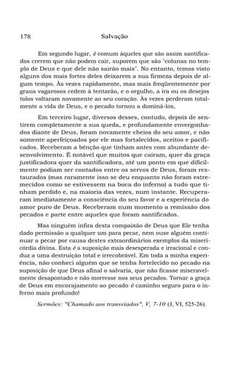 178 Salvação
Em segundo lugar, é comum àqueles que são assim santifica-
dos crerem que não podem cair, suporem que são "colunas no tem-
plo de Deus e que dele não sairão mais". No entanto, temos visto
alguns dos mais fortes deles deixarem a sua firmeza depois de al-
gum tempo. Às vezes rapidamente, mas mais freqüentemente por
graus vagarosos cedem à tentarão, e o orgulho, a ira ou os desejos
tolos voltaram novamente ao seu coração. Às vezes perderam total-
mente a vida de Deus, e o pecado tornou a dominá-los,
Em terceiro lugar, diversos desses, contudo, depois de sen-
tirem completamente a sua queda, e profundamente envergonha-
dos diante de Deus, foram novamente cheios do seu amor, e não
somente aperfeiçoados por ele mas fortalecidos, aceitos e pacifi-
cados. Receberam a bênção que tinham antes com abundante de-
senvolvimento. É notável que muitos que caíram, quer da graça
justificadora quer da santificadora, até um ponto em que dificil-
mente podiam ser contados entre os servos de Deus, foram res-
taurados (mas raramente isso se deu enquanto não foram estre-
mecidos como se estivessem na boca do inferno) a tudo que ti-
nham perdido e, na maioria das vezes, num instante. Recupera-
ram imediatamente a consciência do seu favor e a experiência do
amor puro de Deus. Receberam num momento a remissão dos
pecados e parte entre aqueles que foram santificados.
Mas ninguém infira desta compaixão de Deus que Ele tenha
dado permissão a qualquer um para pecar, nem ouse alguém conti-
nuar a pecar por causa destes extraordinários exemplos da miseri-
córdia divina. Esta é a suposição mais desesperada e irracional e con-
duz a uma destruição total e irrecobrável. Em toda a minha experi-
ência, não conheci alguém que se tenha fortelecido no pecado na
suposição de que Deus afinal o salvaria, que não ficasse miseravel-
mente desapontado e não morresse nos seus pecados. Tornar a graça
de Deus em encorajamento ao pecado é caminho seguro para o in-
ferno mais profundo!
Sermões: "Chamado aos transviados", V, 7-10 (J, VI, 525-26).
 
