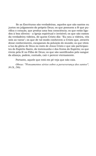 Se as Escrituras são verdadeiras, aqueles que são santos ou
justos no julgamento do próprio Deus; os que possuem a fé que pu-
rifica o coração, que produz uma boa consciência; os que estão liga-
dos à boa oliveira - a Igreja espiritual e invisível; os que são ramos
da verdadeira videira, de quem Cristo diz: "Eu sou a videira, vós
sois as varas"; os que de tal modo conhecem a Cristo que, através
desse conhecimento, escaparam da poluição do mundo; os que vêem
a luz da glória de Deus no rosto de Jesus Cristo e que são participan-
tes do Espírito Santo, do testemunho e dos frutos do Espírito; os que
vivem pela fé no Filho de Deus; os que são santificados pelo sangue
da aliança, podem, contudo, cair e perecer eternamente.
Portanto, aquele que está em pé veja que não caia.
Obras: "Pensamentos sérios sobre a perseverança dos santos",
30 (X, 298).
 