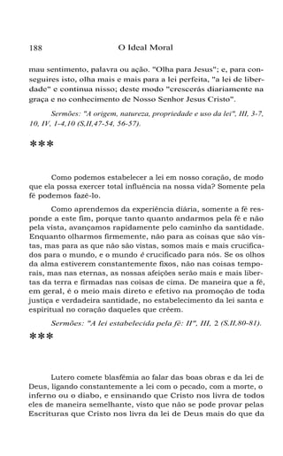 188 O Ideal Moral
mau sentimento, palavra ou ação. "Olha para Jesus"; e, para con-
seguires isto, olha mais e mais para a lei perfeita, "a lei de liber-
dade" e continua nisso; deste modo "crescerás diariamente na
graça e no conhecimento de Nosso Senhor Jesus Cristo".
Sermões: "A origem, natureza, propriedade e uso da lei", III, 3-7,
10, IV, 1-4,10 (S,II,47-54, 56-57).
***
Como podemos estabelecer a lei em nosso coração, de modo
que ela possa exercer total influência na nossa vida? Somente pela
fé podemos fazê-lo.
Como aprendemos da experiência diária, somente a fé res-
ponde a este fim, porque tanto quanto andarmos pela fé e não
pela vista, avançamos rapidamente pelo caminho da santidade.
Enquanto olharmos firmemente, não para as coisas que são vis-
tas, mas para as que não são vistas, somos mais e mais crucifica-
dos para o mundo, e o mundo é crucificado para nós. Se os olhos
da alma estiverem constantemente fixos, não nas coisas tempo-
rais, mas nas eternas, as nossas afeições serão mais e mais liber-
tas da terra e firmadas nas coisas de cima. De maneira que a fé,
em geral, é o meio mais direto e efetivo na promoção de toda
justiça e verdadeira santidade, no estabelecimento da lei santa e
espiritual no coração daqueles que crêem.
Sermões: "A lei estabelecida pela fé: II", III, 2 (S,II,80-81).
***
Lutero comete blasfêmia ao falar das boas obras e da lei de
Deus, ligando constantemente a lei com o pecado, com a morte, o
inferno ou o diabo, e ensinando que Cristo nos livra de todos
eles de maneira semelhante, visto que não se pode provar pelas
Escrituras que Cristo nos livra da lei de Deus mais do que da
 