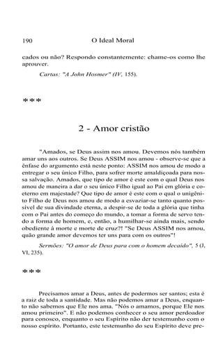 190 O Ideal Moral
cados ou não? Respondo constantemente: chame-os como lhe
aprouver.
Cartas: "A John Hosmer" (IV, 155).
***
2 - Amor cristão
"Amados, se Deus assim nos amou. Devemos nós também
amar uns aos outros. Se Deus ASSIM nos amou - observe-se que a
ênfase do argumento está neste ponto: ASSIM nos amou de modo a
entregar o seu único Filho, para sofrer morte amaldiçoada para nos-
sa salvação. Amados, que tipo de amor é este com o qual Deus nos
amou de maneira a dar o seu único Filho igual ao Pai em glória e co-
eterno em majestade? Que tipo de amor é este com o qual o unigêni-
to Filho de Deus nos amou de modo a esvaziar-se tanto quanto pos-
sível de sua divindade eterna, a despir-se de toda a glória que tinha
com o Pai antes do começo do mundo, a tomar a forma de servo ten-
do a forma de homem, e, então, a humilhar-se ainda mais, sendo
obediente à morte e morte de cruz?! "Se Deus ASSIM nos amou,
quão grande amor devemos ter uns para com os outros"!
Sermões: "O amor de Deus para com o homem decaído", 5 (J,
VI, 235).
***
Precisamos amar a Deus, antes de podermos ser santos; esta é
a raiz de toda a santidade. Mas não podemos amar a Deus, enquan-
to não sabemos que Ele nos ama. "Nós o amamos, porque Ele nos
amou primeiro". E não podemos conhecer o seu amor perdoador
para conosco, enquanto o seu Espírito não der testemunho com o
nosso espírito. Portanto, este testemunho do seu Espírito deve pre-
 
