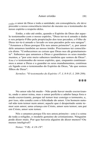 Amor cristão 191
ceder o amor de Deus e toda a santidade; em conseqüência, ele deve
preceder a nossa consciência interior do mesmo ou o testemunho do
nosso espírito a respeito deles.
Então, e não até então, quando o Espírito de Deus der aque-
le testemunho com o nosso espírito, "Deus ter-te-á amado e dado
o seu próprio Filho pela propiciação dos teus pecados; o Filho de
Deus ter-te-á amado e lavado os teus pecados pelo seu sangue".
"Amamos a Deus porque Ele nos amou primeiro", e, por amor
dele amamos também ao nosso irmão. Precisamos ter consciên-
cia disto. "Conhecemos as coisas que Deus nos dá gratuitamen-
te". Sabemos que amamos a Deus e guardamos os seus manda-
mentos, e "por este meio sabemos também que somos de Deus".
Este é o testemunho do nosso espírito, que, enquanto continuar-
mos a amar a Deus e a guardar os seus mandamentos, continua
ele ligado com o testemunho do Espírito de Deus, "de que somos
filhos de Deus".
Sermões: "O testemunho do Espírito: I", I, 8-9 (5, I, 208-209).
***
No amor não há medo - Não pode haver medo escravizan-
te, onde o amor reina, mas o amor perfeito e adulto lança fora o
medo escravizante, porque tal temor traz consigo o tormento, e,
por isso, não condiz com a felicidade do amor. Um homem natu-
ral não tem temor nem amor; aquele que é despertado sente te-
mor sem amor; uma criança em Cristo, amor sem temor; um pai
em Cristo, amor sem temor.
Nós o amamos porque Ele nos amou primeiro - esta é a soma
de toda a religião, o modelo genuíno do cristianismo. Ninguém
pode dizer mais. Por que haveria alguém de dizer menos? Ou
menos inteligível?
Notas: "I R). 4:18-19".
 
